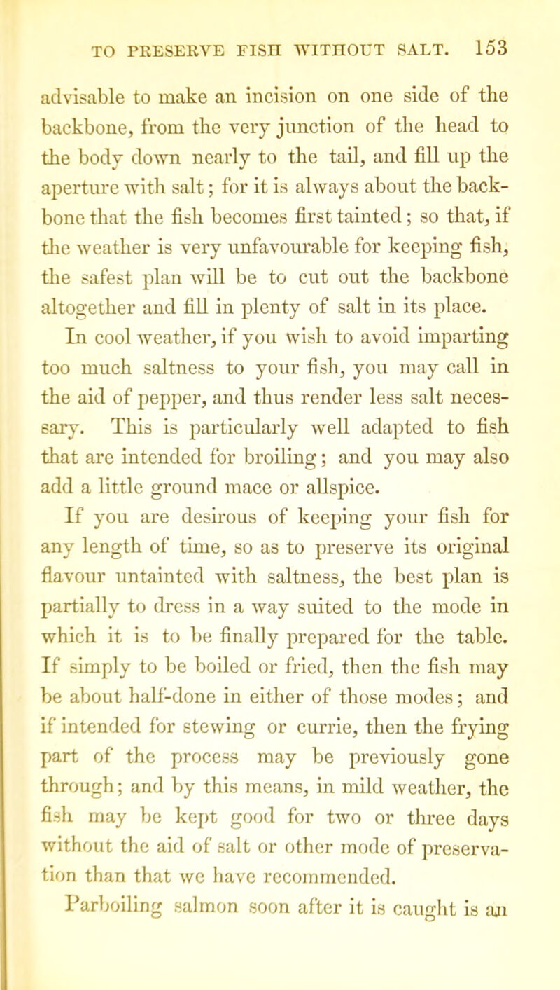 advisable to make an incision on one side of the backbone, from the very junction of the head to the body down nearly to the tail, and fill up the aperture with salt; for it is always about the back- bone that the fish becomes first tainted; so that, if the weather is very unfavourable for keeping fish, the safest plan will be to cut out the backbone altogether and fill in plenty of salt in its place. In cool weather, if you wish to avoid imparting too much saltness to your fish, you may call in the aid of pepper, and thus render less salt neces- sary. This is particularly well adapted to fish that are intended for broiling; and you may also add a little ground mace or allspice. If you are desirous of keeping your fish for any length of time, so as to preserve its original flavour untainted with saltness, the best plan is partially to dress in a way suited to the mode in which it is to be finally prepared for the table. If simply to be boiled or fried, then the fish may be about half-done in either of those modes; and if intended for stewing or currie, then the frying part of the process may be previously gone through; and by this means, in mild weather, the fish may be kept good for two or three days without the aid of salt or other mode of preserva- tion than that we have recommended. Parboiling salmon soon after it is caught is aji