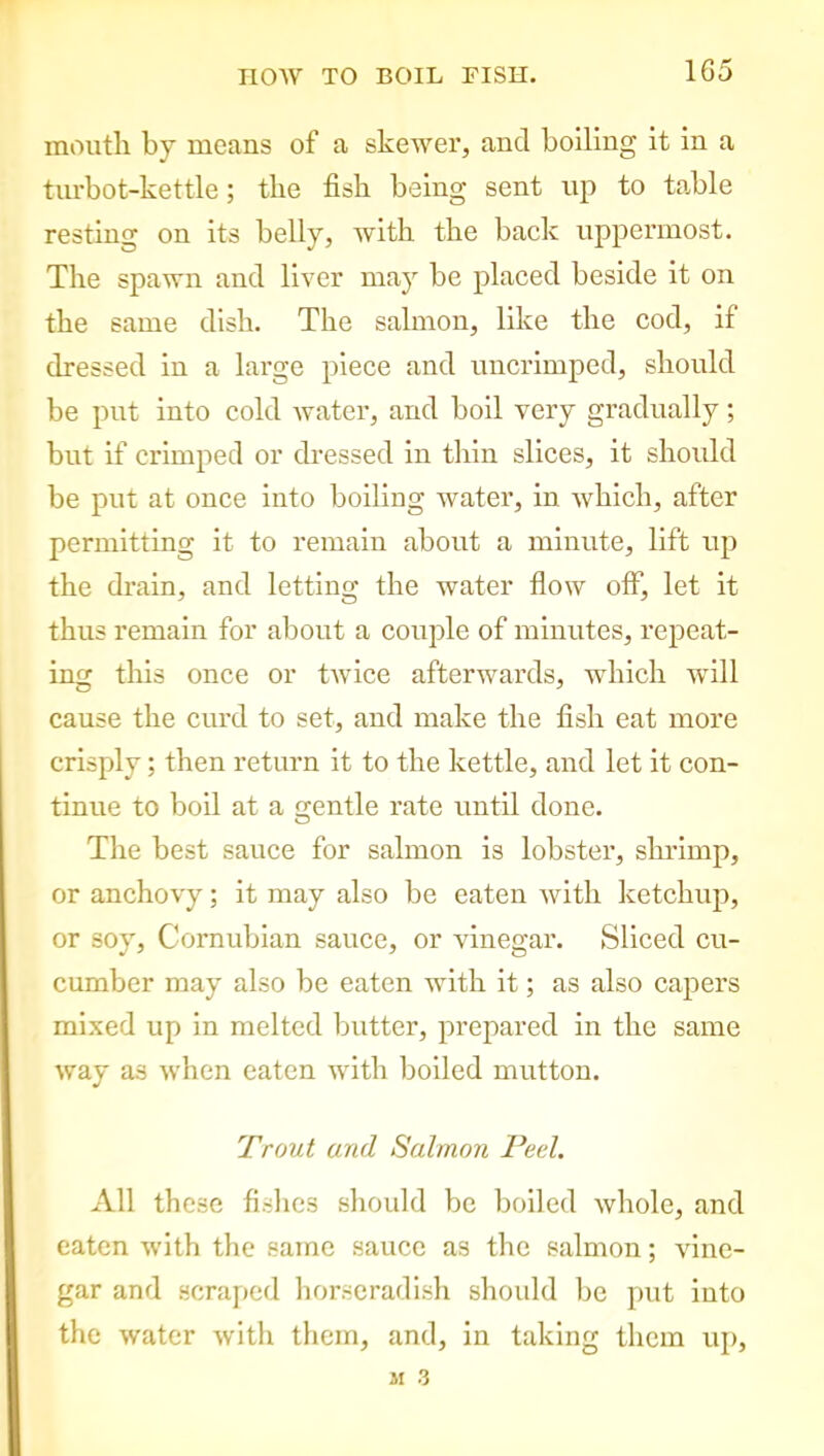 mouth by means of a skewer, ancl boiling it in a turbot-kettle; the fish being sent up to table resting on its belly, with the back uppermost. The spawn and liver may be placed beside it on the same dish. The salmon, like the cod, if dressed in a large piece and uncrimped, should be put into cold water, and boil very gradually; but if crimped or dressed in thin slices, it should be put at once into boiling water, in which, after permitting it to remain about a minute, lift up the drain, and letting the water flow off, let it thus remain for about a couple of minutes, repeat- ing this once or twice afterwards, which will cause the curd to set, and make the fish eat more crisply; then return it to the kettle, and let it con- tinue to boil at a gentle rate until done. The best sauce for salmon is lobster, shrimp, or anchovy; it may also be eaten with ketchup, or soy, Cornubian sauce, or vinegar. Sliced cu- cumber may also be eaten with it; as also capers mixed up in melted butter, prepared in the same way as when eaten with boiled mutton. Trout and Salmon Peel. All these fishes should be boiled whole, and eaten with the same sauce as the salmon; vine- gar and scraped horseradish should be put into the water with them, and, in taking them up,