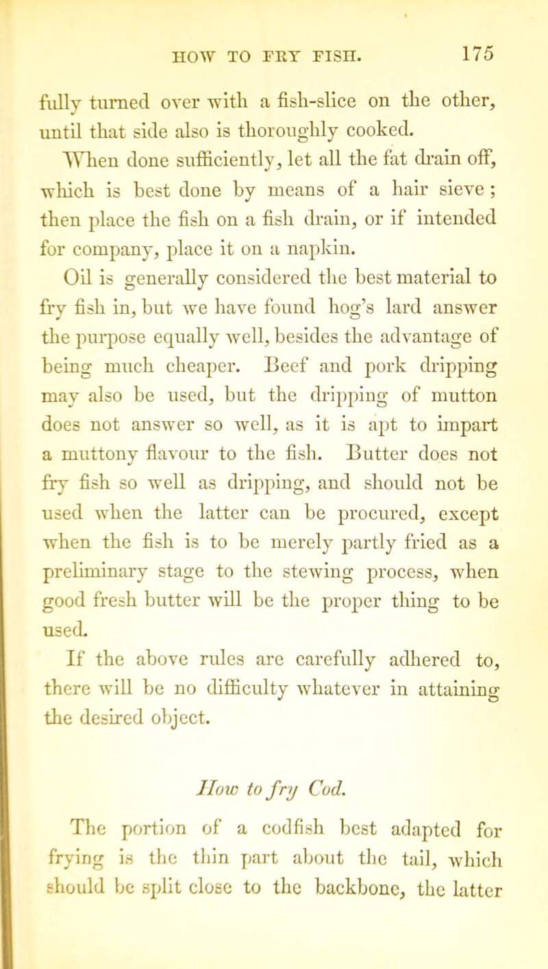 fully turned over with a fish-slice on the other, until that side also is thoroughly cooked. When done sufficiently, let all the fat drain off, which is best done by means of a hair sieve ; then place the fish on a fish drain, or if intended for company, place it on a napkin. Oil is generally considered the best material to fry fish in, but we have found hog’s lard answer the purpose equally well, besides the advantage of being much cheaper. Beef and pork dripping may also be used, but the dripping of mutton does not answer so well, as it is apt to impart a muttony flavour to the fish. Butter does not fry fish so well as dripping, and should not be used when the latter can be procured, except when the fish is to be merely partly fried as a preliminary stage to the stewing process, when good fresh butter will be the proper thing to be usecL If the above rides are carefully adhered to, there will be no difficulty whatever in attaining the desired object. ]low to fry Cod. The portion of a codfish best adapted for frying is the thin part about the tail, which should be split close to the backbone, the latter