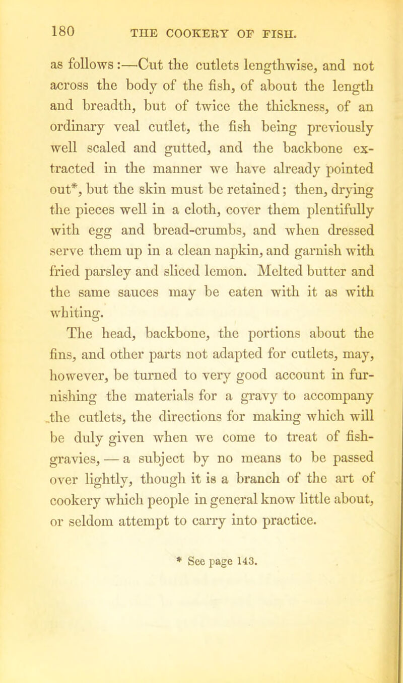 as follows :—Cut the cutlets lengthwise, and not across the body of the fish, of about the length and breadth, but of twice the thickness, of an ordinary veal cutlet, the fish being previously well scaled and gutted, and the backbone ex- tracted in the manner we have already pointed out*, but the skin must be retained; then, drying the pieces well in a cloth, cover them plentifully with egg and bread-crumbs, and when dressed serve them up in a clean napkin, and garnish with fried parsley and sliced lemon. Melted butter and the same sauces may be eaten with it as with whiting. The head, backbone, the portions about the fins, and other parts not adapted for cutlets, may, however, be turned to very good account in fur- nishing the materials for a gravy to accompany .the cutlets, the directions for making which will be duly given when we come to treat of fish- gravies, — a subject by no means to be passed over lightly, though it is a branch of the art of cookery which people in general know little about, or seldom attempt to carry into practice. * See page 143.