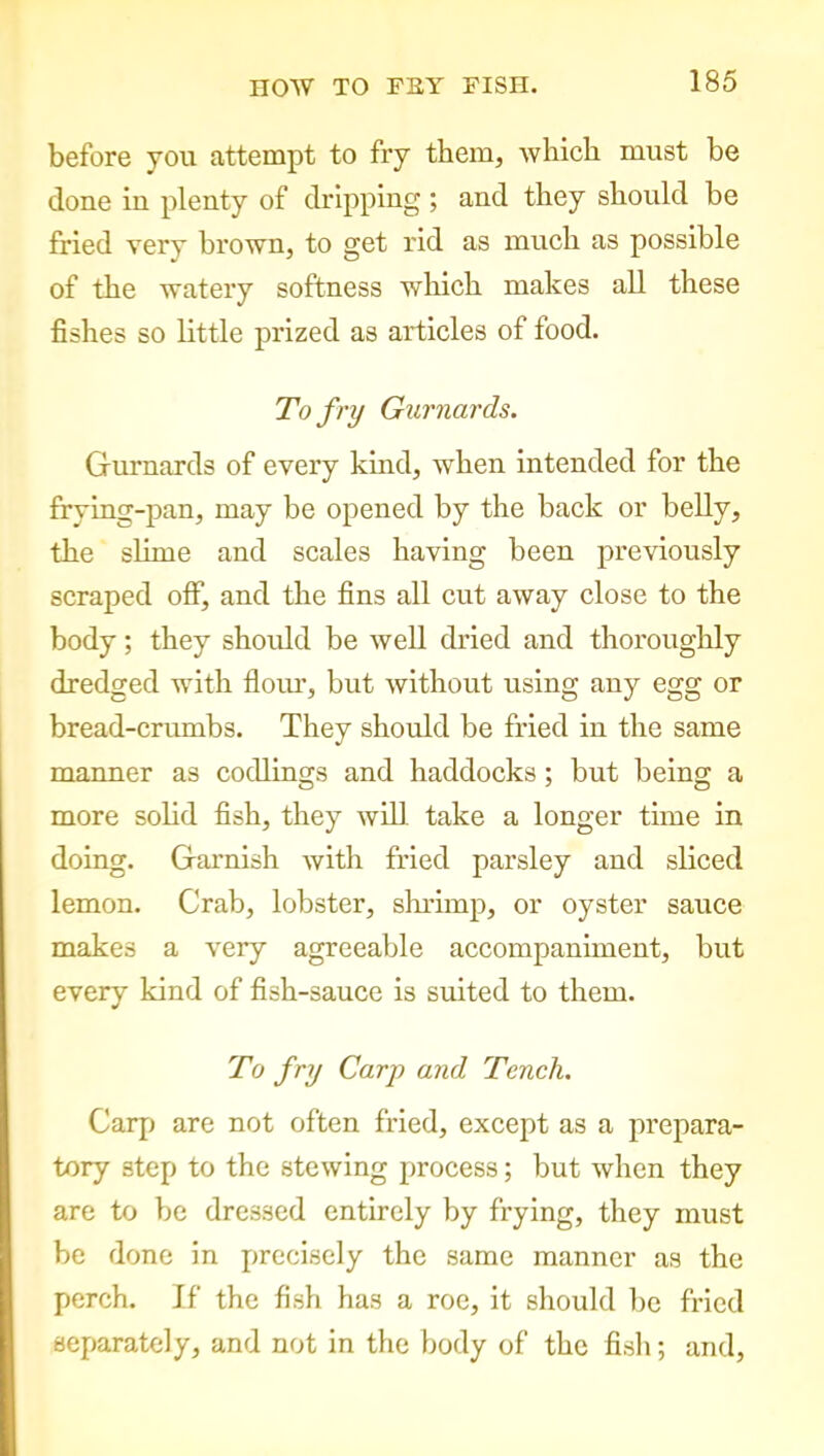 before you attempt to fry them, which must be done in plenty of dripping; and they should be fried very brown, to get rid as much as possible of the watery softness 'which makes all these fishes so little prized as articles of food. To fry Gurnards. Gurnards of every kind, when intended for the frying-pan, may be opened by the back or belly, the slime and scales having been previously scraped off, and the fins all cut away close to the body; they should be well dried and thoroughly dredged with flour, but without using any egg or bread-crumbs. They should be fried in the same manner as codlings and haddocks; but being a more solid fish, they will take a longer time in doing. Garnish with fried parsley and sliced lemon. Crab, lobster, shrimp, or oyster sauce makes a very agreeable accompaniment, but every kind of fish-sauce is suited to them. To fry Carp and Tench. Carp are not often fried, except as a prepara- tory step to the stewing process; but when they are to be dressed entirely by frying, they must be done in precisely the same manner as the perch. If the fish has a roe, it should be fried separately, and not in the body of the fish; and,