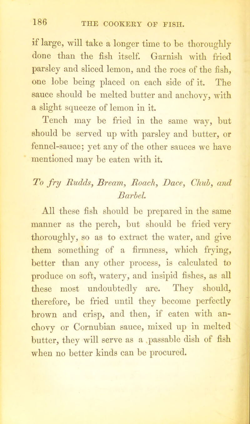 if large, will take a longer time to be thoroughly done than the fish itself. Garnish with fried parsley and sliced lemon, and the roes of the fish, one lobe being placed on each side of it. The sauce should be melted butter and anchovy, with a slight squeeze of lemon in it. Tench may be fried in the same way, but should be served up with parsley and butter, or fennel-sauce; yet any of the other sauces we have mentioned may be eaten with it. To fry Rudds, Bream, Roach, Dace, Chub, and Barbel. All these fish should be prepared in the same manner as the perch, but should be fried very thoroughly, so as to extract the water, and give them something of a firmness, which frying, better than any other process, is calculated to produce on soft, watery, and insipid fishes, as all these most undoubtedly are. They should, therefore, be fried until they become perfectly brown and crisp, and then, if eaten with an- chovy or Cornubian sauce, mixed up in melted butter, they will serve as a .passable dish of fish when no better kinds can be procured.