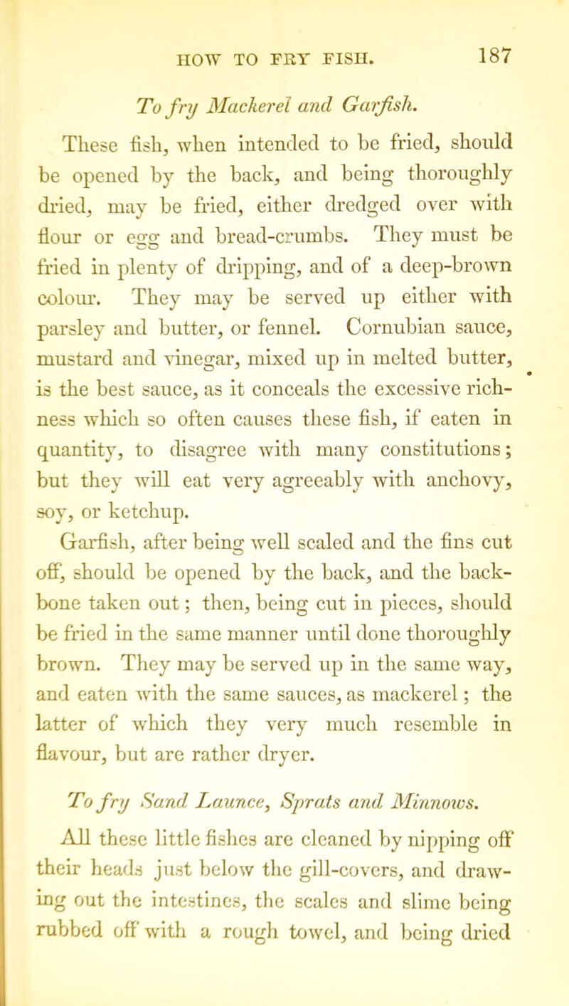 To fry Mackerel and Garfish. These fish, when intended to be fried, should be opened by the back, and being thoroughly dried, may be fried, either dredged over with Hour or egg and bread-crumbs. They must be fried in plenty of dripping, and of a deep-brown colour. They may be served up either with parsley and butter, or fennel. Columbian sauce, mustard and vinegar, mixed up in melted butter, is the best sauce, as it conceals the excessive rich- ness which so often causes these fish, if eaten in quantity, to disagree with many constitutions; but they will eat very agreeably with anchovy, soy, or ketchup. Garfish, after being well scaled and the fins cut off, should be opened by the back, and the back- bone taken out; then, being cut in pieces, should be fried in the same manner until done thoroughly brown. They may be served up in the same way, and eaten with the same sauces, as mackerel; the latter of which they very much resemble in flavour, but are rather dryer. To fry Sand Launce, Sprats and Minnows. All these little fishes are cleaned by nipping off' their heads just below the gill-covers, and draw- ing out the intestines, the scales and slime being rubbed off with a rough towel, and being dried