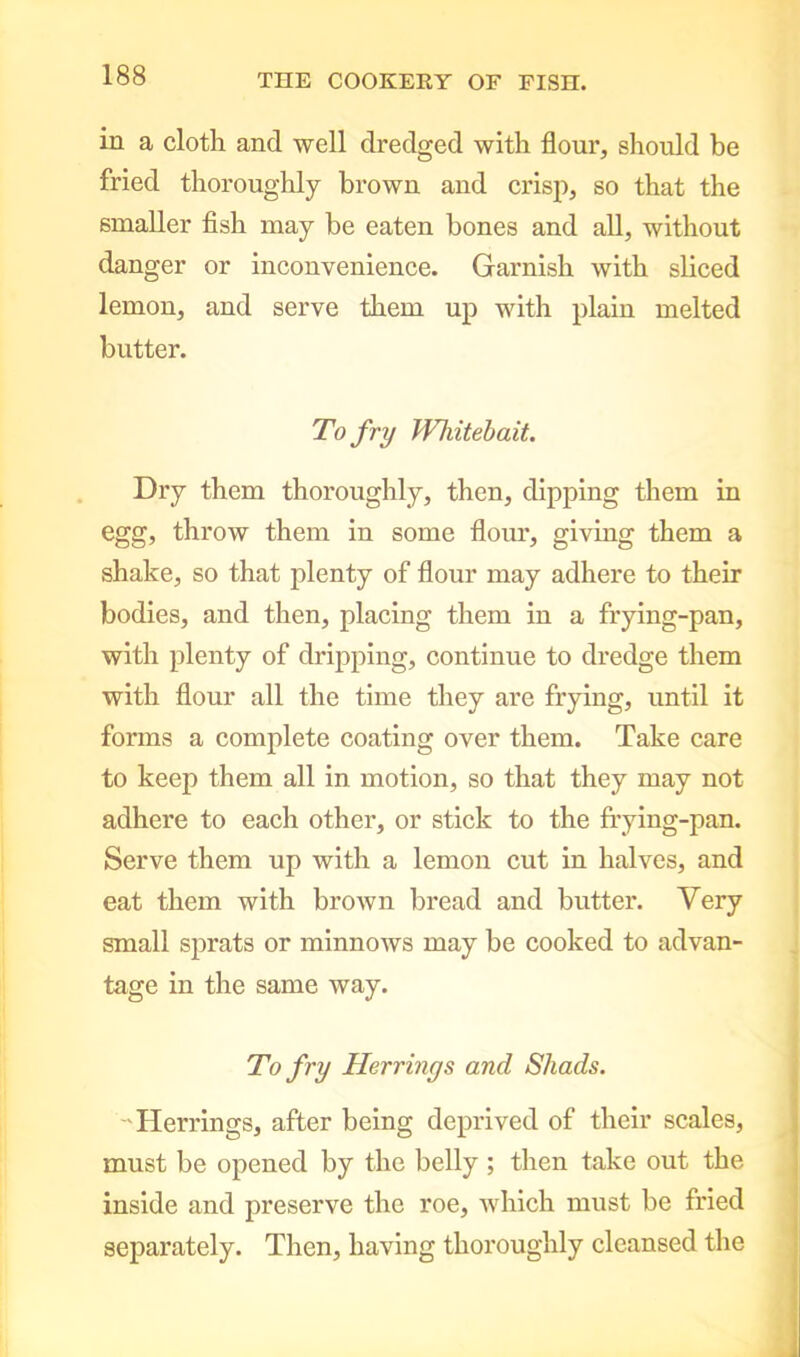 in a cloth and well dredged with flour, should be fried thoroughly brown and crisp, so that the smaller fish may be eaten bones and all, without danger or inconvenience. Garnish with sliced lemon, and serve them up with plain melted butter. To fry Whitebait. Dry them thoroughly, then, dipping them in egg, throw them in some flour, giving them a shake, so that plenty of flour may adhere to their bodies, and then, placing them in a frying-pan, with plenty of dripping, continue to dredge them with flour all the time they are frying, until it forms a complete coating over them. Take care to keep them all in motion, so that they may not adhere to each other, or stick to the frying-pan. Serve them up with a lemon cut in halves, and eat them with brown bread and butter. Very small sprats or minnows may be cooked to advan- tage in the same way. To fry Herrings and Shads. Herrings, after being deprived of their scales, must be opened by the belly ; then take out the inside and preserve the roe, which must be fried separately. Then, having thoroughly cleansed the