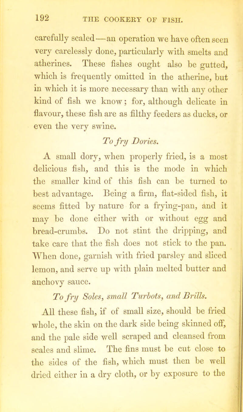 carefully scaled—an operation we have often seen very carelessly done, particularly with smelts and atherines. These fishes ought also be gutted, which is frequently omitted in the atherine, but in which it is more necessary than with any other kind of fish we know; for, although delicate in flavour, these fish are as filthy feeders as ducks, or even the very swine. To fry Dories. A small dory, when properly fried, is a most delicious fish, and this is the mode in which the smaller kind of this fish can be turned to best advantage. Being a firm, flat-sided fish, it seems fitted by nature for a frying-pan, and it may be done either with or without egg and bread-crumbs. Do not stint the dripping, and take care that the fish does not stick to the pan. When done, garnish with fried parsley and sliced lemon, and serve up with plain melted butter and anchovy sauce. To fry Soles, small Turbots, and Brills. All these fish, if of small size, should be fried whole, the skin on the dark side being skinned off, and the pale side well scraped and cleansed from scales and slime. The fins must be cut close to the sides of the fish, which must then be well dried either in a dry cloth, or by exposure to the