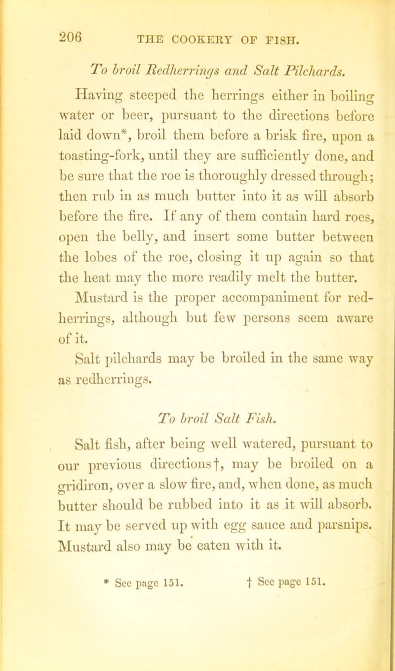 To broil Redlierrincjs and Salt Pilchards. Having steeped the herrings either in boiling water or beer, pursuant to the directions before laid down*, broil them before a brisk fire, upon a toasting-fork, until they are sufficiently done, and be sure that the roe is thoroughly dressed through; then rub in as much butter into it as will absorb before the fire. If any of them contain hard roes, open the belly, and insert some butter between the lobes of the roe, closing it up again so that the heat may the more readily melt the butter. Mustard is the proper accompaniment for red- lierrings, although but few persons seem aware of it. Salt pilchards may be broiled in the same way as redherrings. To broil Salt Fish. Salt fish, after being well watered, pursuant to our previous directions!, may be broiled on a gridiron, over a slow fire, and, when done, as much butter should be rubbed into it as it will absorb. It may be served up with egg sauce and parsnips. Mustard also may be eaten with it.