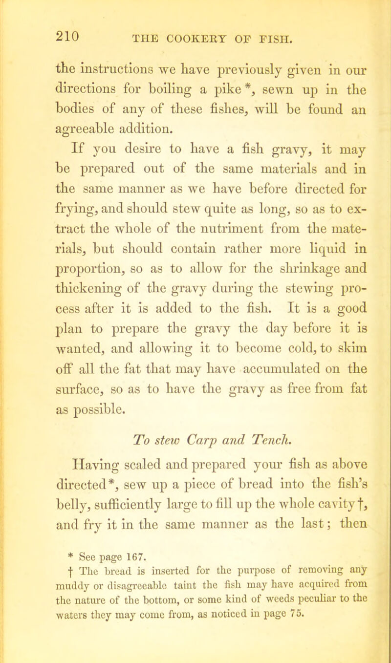 the instructions we have previously given in our directions for boiling a pike *, sewn up in the bodies of any of these fishes, will be found an agreeable addition. If you desire to have a fish gravy, it may be prepared out of the same materials and in the same manner as we have before directed for frying, and should stew quite as long, so as to ex- tract the whole of the nutriment from the mate- rials, but should contain rather more liquid in proportion, so as to allow for the shrinkage and thickening of the gravy during the stewing pro- cess after it is added to the fish. It is a good plan to prepare the gravy the day before it is wanted, and allowing it to become cold, to skim off all the fat that may have accumulated on the surface, so as to have the gravy as free from fat as possible. To steio Carp and Tench. Having scaled and prepared your fish as above directed*, sew up a piece of bread into the fish’s belly, sufficiently large to fill up the whole cavity f, and fry it in the same manner as the last; then * See page 167. f Tlie bread is inserted for the purpose of removing any muddy or disagreeable taint the fish may have acquired from the nature of the bottom, or some kind of weeds peculiar to the waters they may come from, as noticed in page 75.