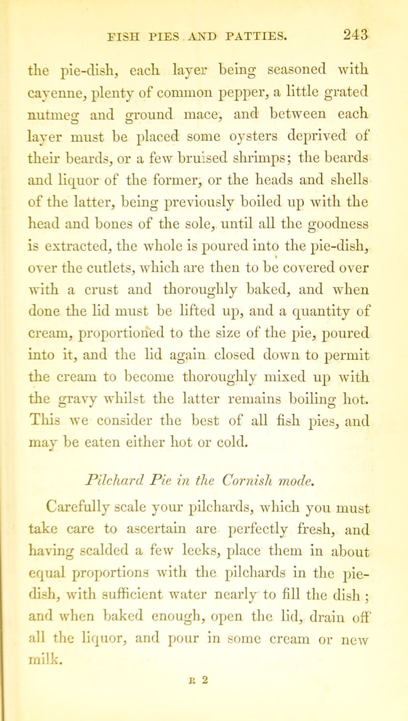 the pie-dish, each layer being seasoned with cayenne, plenty of common pepper, a little grated nntmesr and ground mace, and between each layer must be placed some oysters deprived of their beards, or a few bruised shrimps; the beards and liquor of the former, or the heads and shells of the latter, being previously boiled up with the head and bones of the sole, until all the goodness is extracted, the whole is poured into the pie-dish, over the cutlets, which are then to be covered over with a crust and thoroughly baked, and when done the lid must be lifted up, and a quantity of cream, proportioned to the size of the pie, poured into it, and the lid again closed down to permit the cream to become thoroughly mixed up with the gravy whilst the latter remains boiling hot. This we consider the best of all fish pies, and may be eaten either hot or cold. Pilchard Pic in the Cornish mode. Carefully scale your pilchards, which you must take care to ascertain are perfectly fresh, and having scalded a few leeks, place them in about equal proportions with the pilchards in the pie- dish, with sufficient water nearly to fill the dish ; and when baked enough, open the lid, drain off all the liquor, and pour in some cream or new milk.