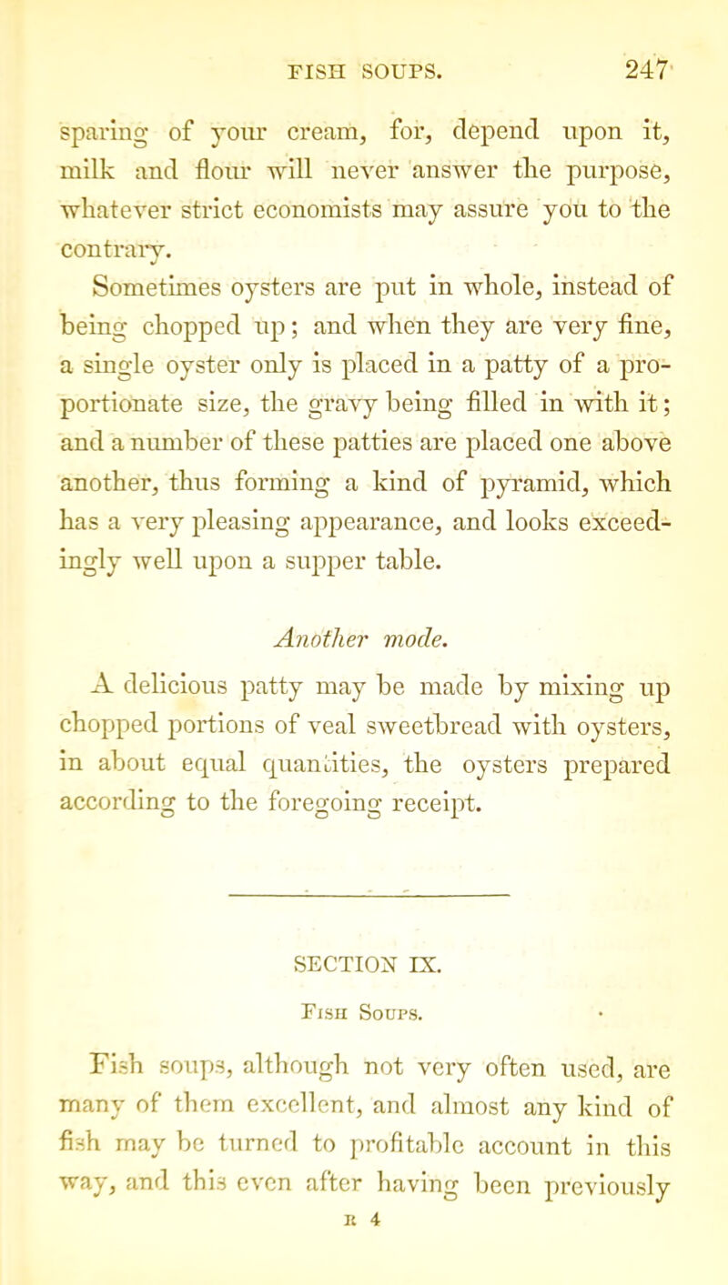 sparing of your cream, for, depend upon it, milk and floiu- will never answer the purpose, whatever strict economists may assure you to the contrary. Sometimes oysters are put in whole, instead of being chopped up; and when they are very tine, a single oyster only is placed in a patty of a pro- portionate size, the gravy being filled in with it; and a number of these patties are placed one above another, thus forming a kind of pyramid, which has a very pleasing appearance, and looks exceed- ingly well upon a supper table. Another mode. A delicious patty may be made by mixing up chopped portions of veal sweetbread with oysters, in about equal quantities, the oysters prepared according to the foregoing receipt. SECTION IX. Fish Soups. Fish soups, although not very often used, are many of them excellent, and almost any kind of fish may be turned to profitable account in this way, and this even after having been previously K 4