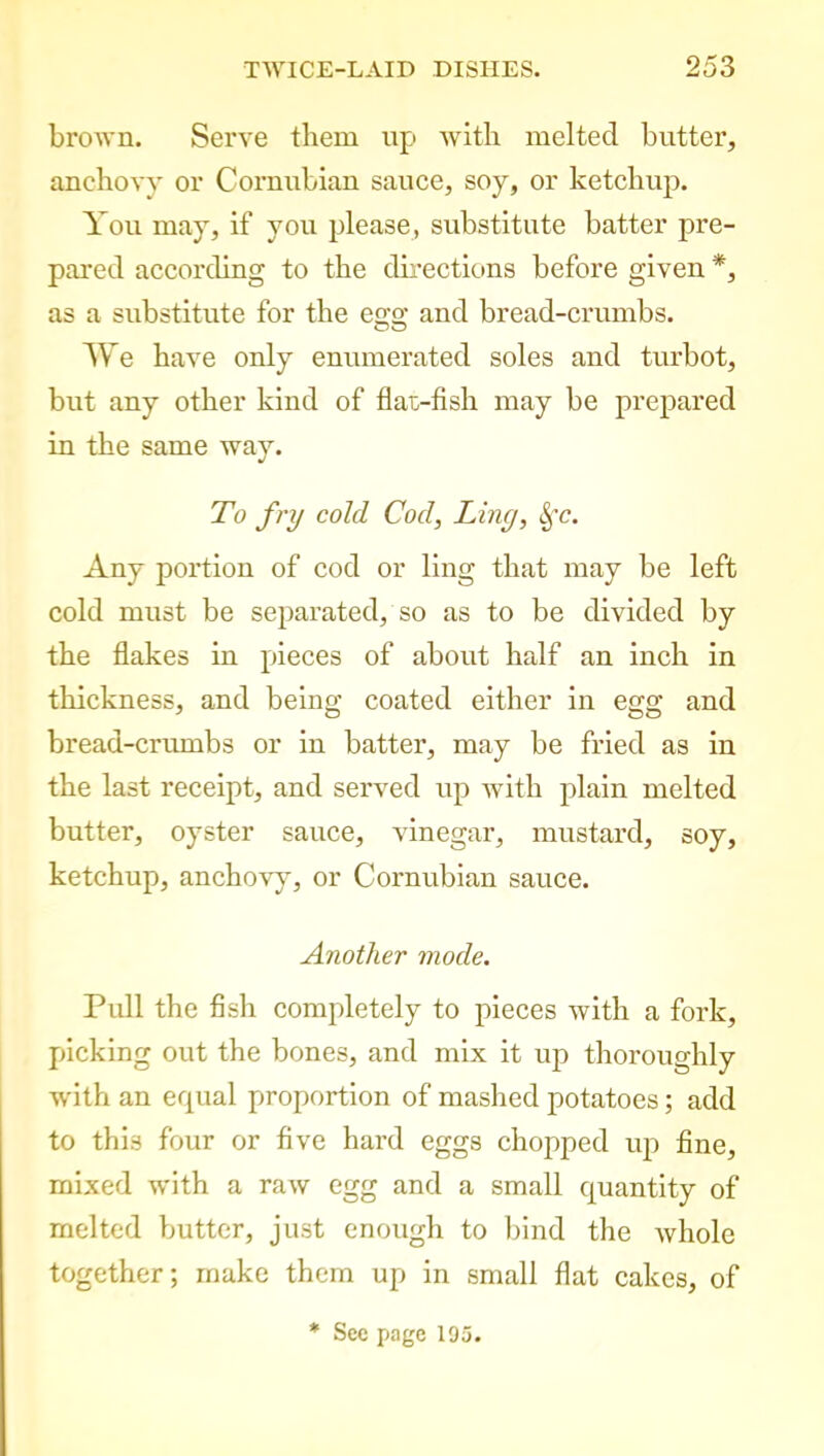 brown. Serve them up with melted butter, anchovy or Cornubian sauce, soy, or ketchup. You may, if you please, substitute batter pre- pared according to the directions before given *, as a substitute for the egg and bread-crumbs. We have only enumerated soles and turbot, but any other kind of flat-fish may be prepared in the same way. To fry cold Cod, Liny, 8fc. Any portion of cod or ling that may be left cold must be separated, so as to be divided by the flakes in pieces of about half an inch in thickness, and being coated either in egg and bread-crumbs or in batter, may be fried as in the last receipt, and served up with plain melted butter, oyster sauce, vinegar, mustard, soy, ketchup, anchovy7, or Cornubian sauce. Another mode. Pull the fish completely to pieces with a fork, picking out the bones, and mix it up thoroughly with an equal proportion of mashed potatoes; add to this four or five hard eggs chopped up fine, mixed with a raw egg and a small quantity of melted butter, just enough to bind the whole together; make them up in small flat cakes, of