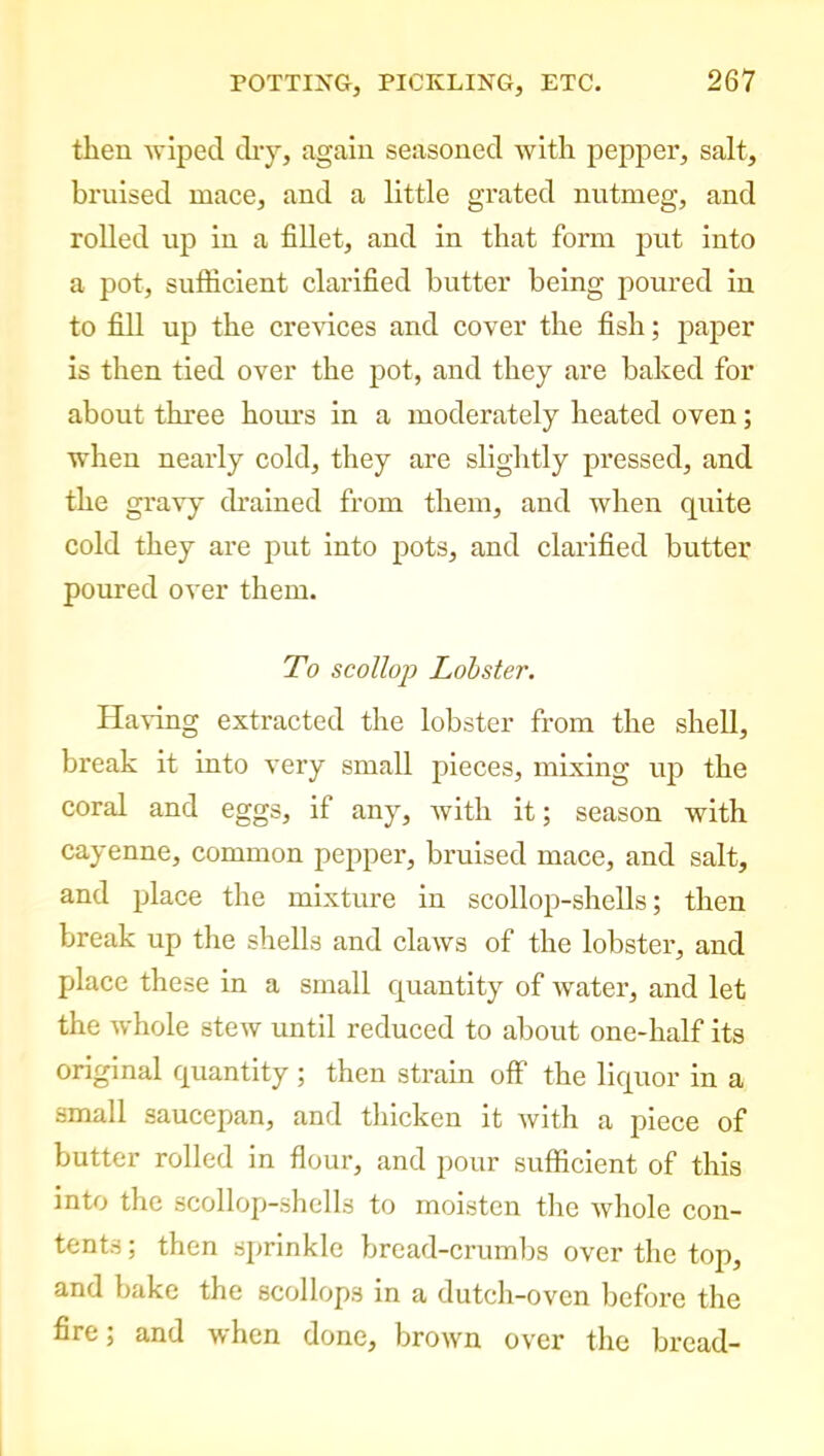 then wiped dry, again seasoned with pepper, salt, bruised mace, and a little grated nutmeg, and rolled up in a fillet, and in that form put into a pot, sufficient clarified butter being poured in to fill up the crevices and cover the fish; paper is then tied over the pot, and they are baked for about three hours in a moderately heated oven; when nearly cold, they are slightly pressed, and the gravy drained from them, and when quite cold they are put into pots, and clarified butter poured over them. To scollop Lobster. Having extracted the lobster from the shell, break it into very small pieces, mixing up the coral and eggs, if any, with it; season with cayenne, common pepper, bruised mace, and salt, and place the mixture in scollop-shells; then break up the shells and claws of the lobster, and place these in a small quantity of water, and let the whole stew until reduced to about one-half its original quantity ; then strain off the liquor in a small saucepan, and thicken it with a piece of butter rolled in flour, and pour sufficient of this into the scollop-shells to moisten the whole con- tents; then sprinkle bread-crumbs over the top, and bake the scollops in a dutch-oven before the fire; and when done, brown over the bread-