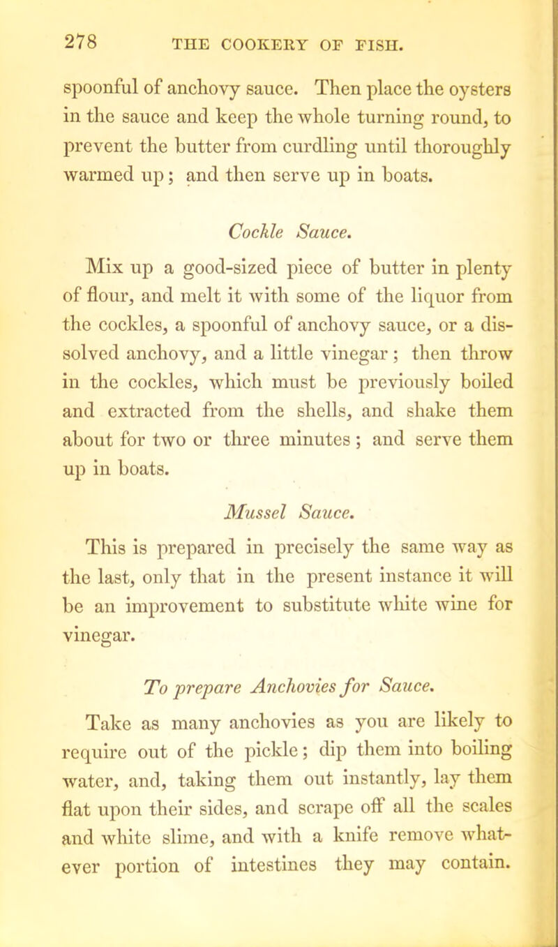 spoonful of anchovy sauce. Then place the oysters in the sauce and keep the whole turning round, to prevent the butter from curdling until thoroughly warmed up; and then serve up in boats. Cockle Sauce. Mix up a good-sized piece of butter in plenty of flour, and melt it with some of the liquor from the cockles, a spoonful of anchovy sauce, or a dis- solved anchovy, and a little vinegar; then throw in the cockles, which must be previously boiled and extracted from the shells, and shake them about for two or three minutes ; and serve them up in boats. Mussel Sauce. This is prepared in precisely the same way as the last, only that in the present instance it will be an improvement to substitute white wine for vinegar. To prepare Anchovies for Sauce. Take as many anchovies as you are likely to require out of the pickle; dip them into boiling water, and, taking them out instantly, lay them flat upon their sides, and scrape off all the scales and white slime, and with a knife remove what- ever portion of intestines they may contain.