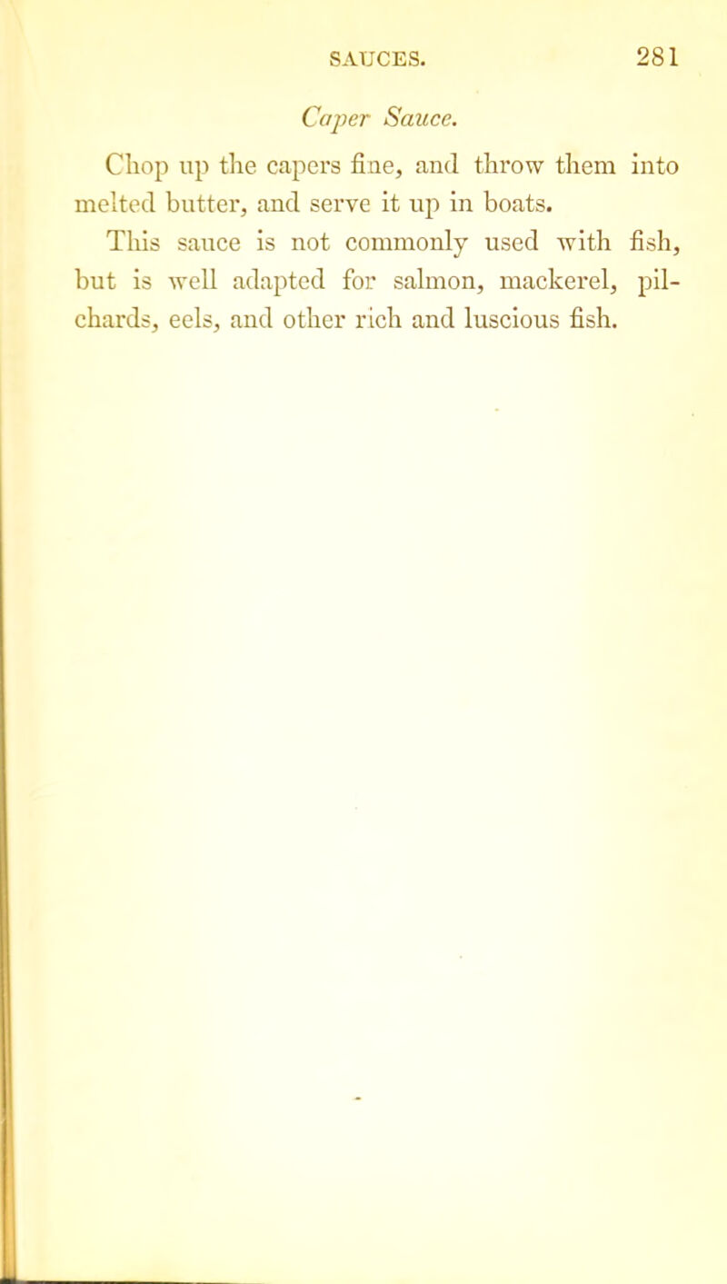 Caper Sauce. Chop up the capers flue, and throw them into melted butter, and serve it up in boats. This sauce is not commonly used with fish, but is well adapted for salmon, mackerel, pil- chards, eels, and other rich and luscious fish.