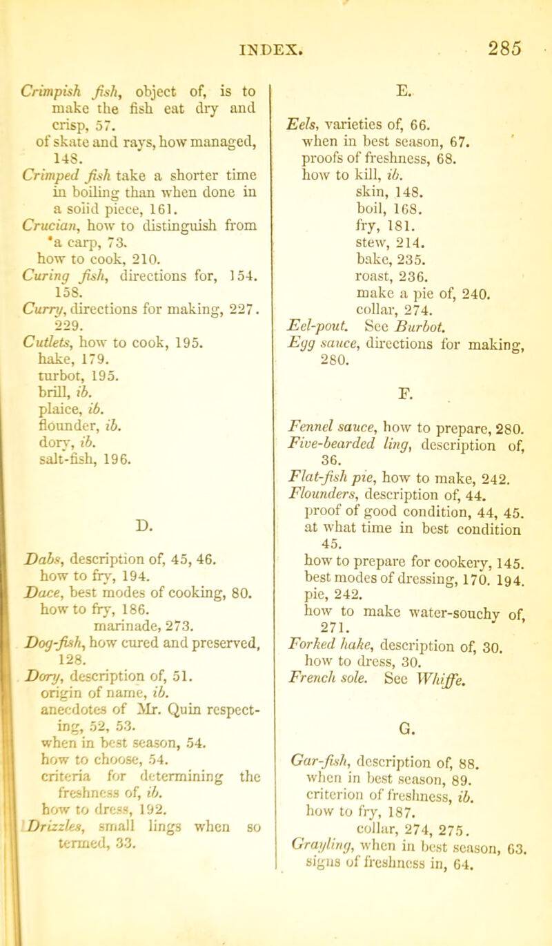 Crimpish fish, object of, is to make the fish eat dry and crisp, 57. of skate and rays, how managed, 148. Crimped fish take a shorter time in boiling than when done in a solid piece, 161. Crucian, how to distinguish from 'a carp, 73. how to cook, 210. Curing fish, directions for, 154. 158. Curry, directions for making, 227. 229. Cutlets, how to cook, 195. hake, 179. turbot, 195. brill, ib. plaice, ib. flounder, ib. dory, ib. salt-fish, 196. D. Dabs, description of, 45, 46. how to fry, 194. Dace, best modes of cooking, 80. how to fry, 186. marinade, 273. Dog-fish, how cured and preserved, 128. Dory, description of, 51. origin of name, ib. anecdotes of Mr. Quin respect- ing, 52, 53. when in best season, 54. how to choose, 54. criteria for determining the freshness of, ib. how to dress, 192. Drizzles, small lings when so termed, 33. E. Eels, varieties of, 66. when in best season, 67. proofs of freshness, 68. how to kill, ib. skin, 148. boil, 168. fry, 181. stew, 214. bake, 235. roast, 236. make a pie of, 240. collar, 274. Eel-pout. See Burbot. Egg sauce, directions for making, 280. F. Fennel sauce, how to prepare, 280. Five-bearded ling, description of, 36. Flat-fish pie, how to make, 242. Flounders, description of, 44. proof of good condition, 44, 45. at what time in best condition 45. how to prepare for cookery, 145. best modes of dressing, 170. I94. pie, 242. how to make water-souchy of 271. Forked hake, description of, 30. how to dress, 30. French sole. See Whiffe. G. Gar-fish, description of, 88. when in best season, 89. criterion of freshness, ib. how to fry, 187. collar, 274, 275. Grayling, when in best season, 63. signs of freshness in, 64.