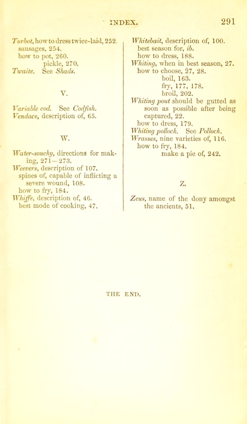 Turbot, how to dress twice-laid, 252. sausages, 254. how to pot, 260. pickle, 270. Twaite. See Shads. V. Variable cod. See Codfish. Vendace, description of, 65. W. Water-souchy, directions for mak- ing, 271—273. Weevers, description of 107. spines of, capable of inflicting a severe wound, 108. how to fry, 184. Whijfe, description of, 46. best mode of cooking, 47. Whitebait, description of, 100. best season for, ib. how to dress, 188. Whiting, when in best season, 27. how to choose, 27, 28. boil, 163. fry, 177, 178. broil, 202. Whiting pout should be gutted as soon as possible after being captured, 22. how to dress, 179. Whiting pollock. See Pollock. Wrasses, nine varieties of, 116. how to fry, 184. make a pie of, 242. Z. Zeus, name of the dony amongst the ancients, 51. THE END.