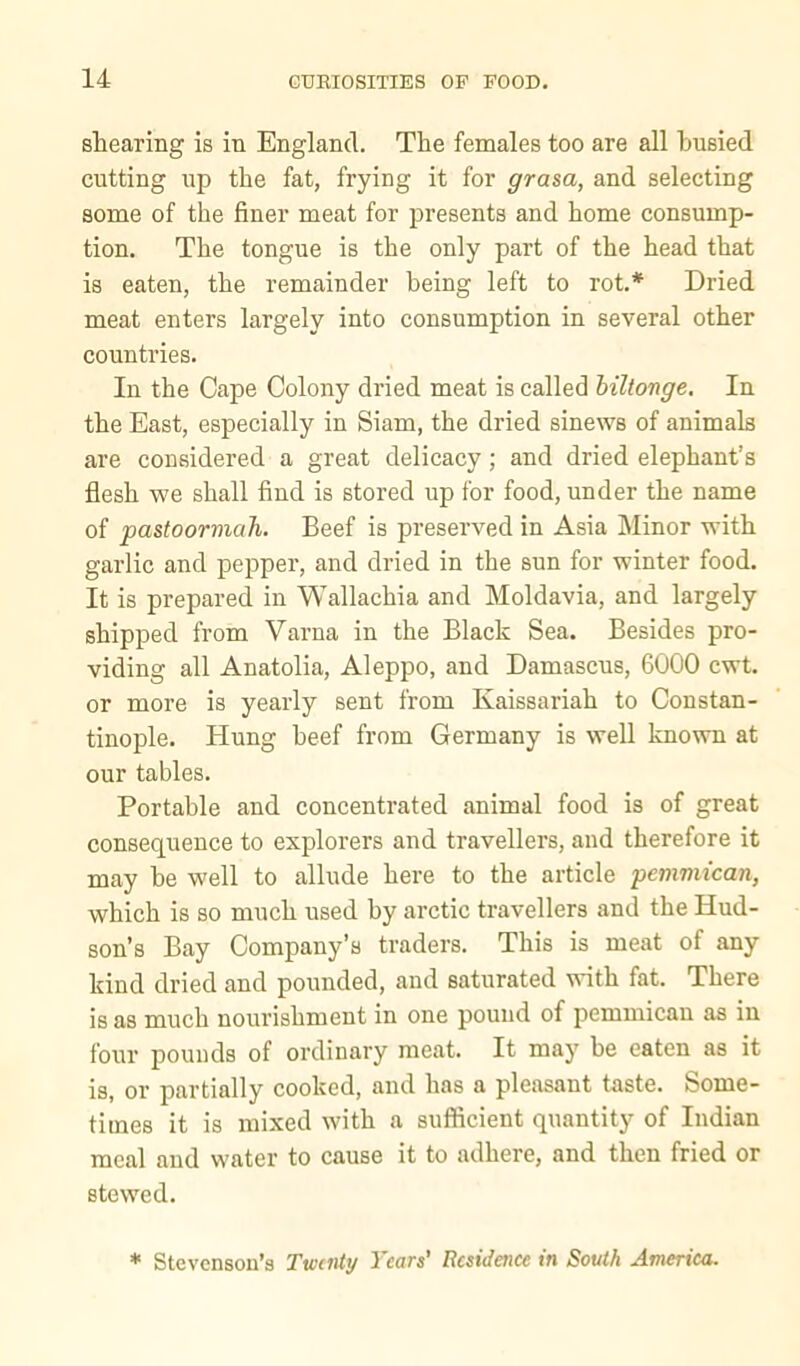 shearing is in England. The females too are all busied cutting up the fat, frying it for gram, and selecting some of the finer meat for presents and home consump- tion. The tongue is the only part of the head that is eaten, the remainder being left to rot.* Dried meat enters largely into consumption in several other countries. In the Cape Colony dried meat is called hiltonge. In the East, especially in Siam, the dried sinews of animals are considered a great delicacy; and dried elephant’s flesh we shall find is stored up for food, under the name of pastoorniah. Beef is preserved in Asia Minor with garlic and pepper, and dried in the sun for winter food. It is prepared in Wallachia and Moldavia, and largely shipped from Varna in the Black Sea. Besides pro- viding all Anatolia, Aleppo, and Damascus, 6000 cwt. or more is yearly sent from Kaissariah to Constan- tinople. Hung beef from Germany is well known at our tables. Portable and concentrated animal food is of great consequence to explorers and travellers, and therefore it may be well to allude here to the article pemmican, which is so much used by arctic travellers and the Hud- son’s Bay Company’s traders. This is meat of any kind dried and pounded, and saturated with fat. There is as much nourishment in one pound of pemmican as in four pounds of ordinary meat. It may be eaten as it is, or partially cooked, and has a pleasant taste. Some- times it is mixed with a sufficient quantity of Indian meal and water to cause it to adhere, and then fried or stewed. * Stevenson’s Twenty Years' Residence in South America.