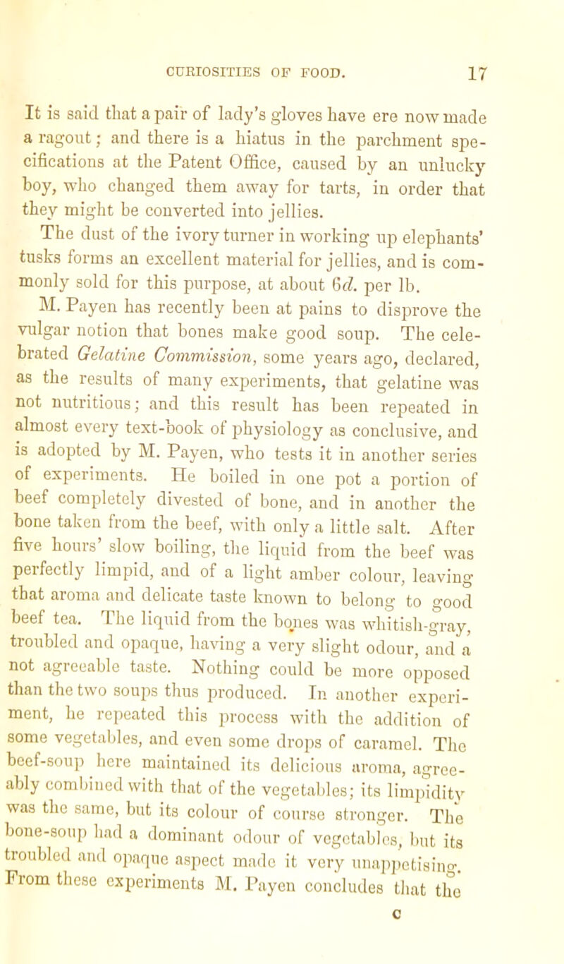 It is said that a pair of lady’s gloves have ere now made a ragout; and there is a hiatus in the parchment spe- cifications at the Patent Office, caused by an unlucky- boy, who changed them away for tarts, in order that they might be converted into jellies. The dust of the ivory turner in working up elephants’ tusks forms an excellent material for jellies, and is com- monly sold for this purpose, at about 6d per lb. M. Payen has recently been at pains to disprove the vulgar notion that bones make good soup. The cele- brated Gelatine Commission, some years ago, declared, as the results of many experiments, that gelatine was not nutritious; and this result has been repeated in almost every text-oook of physiology as conclusive, and is adopted by M. Payen, who tests it in another series of experiments. He boiled in one pot a portion of beef completely divested of bone, and in another the bone taken from the beef, with only a little salt. After five hours’ slow boiling, the liquid from the beef was perfectly limpid, and of a light amber colour, leaving that aroma and delicate taste known to belong to good beef tea. The liquid from the bones was whitisli-gray, troubled and opaque, having a very slight odour, and a not agreeable taste. Nothing could be more opposed than the two soups thus produced. In another experi- ment, he repeated this process with the addition of some vegetables, and even some drops of caramel. The beef-soup here maintained its delicious aroma, agree- ably combined with that of the vegetables; its limjudity was the same, but its colour of course stronger. Tim bone-soup had a dominant odour of vegetables, but its troubled and opaque aspect made it very unap])ctisino-. From these experiments M. Payen concludes tliat the c