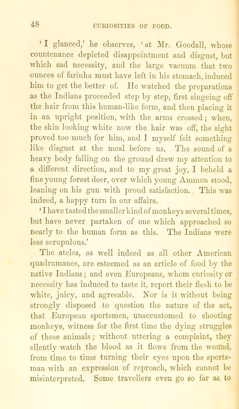 ‘ I glanced,’ lie observes, ‘ at Mr. Goodall, whose countenance depicted disa2ipointment and disgust, but which sad necessity, and the large vacuum that two ounces of farinha must have left in his stomach, induced him to get the better of. He watched the jireparatious as the Indians proceeded step by step, first singeing off the hair from this human-like form, and then placing it in an upright jiosition, with the arms crossed; when, the skin looking white now the hair was off, the sight proved too much for him, and I myself felt something like disgust at the meal before us. The sound of a heavy body falling on the ground drew my attention to a different direction, and to my great joy, I beheld a fine young forest deer, over which young Ammon stood, leaning on his gun with proud satisfaction. This was indeed, a happy turn in our affairs. ‘I have tasted the smaller kind of monkeys several times, but have never partaken of one which ajiproached so nearly to the human form as this. The Indians were less scrupulous.’ The ateles, as well indeed as all other American quadrumanes, are esteemed as an article of food by the native Indians; and even Eurojieans, whom curiosity or necessity has induced to taste it, report their flesh to be white, juicy, and agreeable. Nor is it without being strongly disposed to question the nature of the act, that European sportsmen, unaccustomed to shooting monkeys, witness for the first time the dying struggles of these animals; without uttering a comiilaiut, they silently w’atch the blood as it flows from the woifud, from time to time turning their eyes upon the sports- man with an expression of reproach, which cannot be misinterpreted. Some travellers even go so far as to