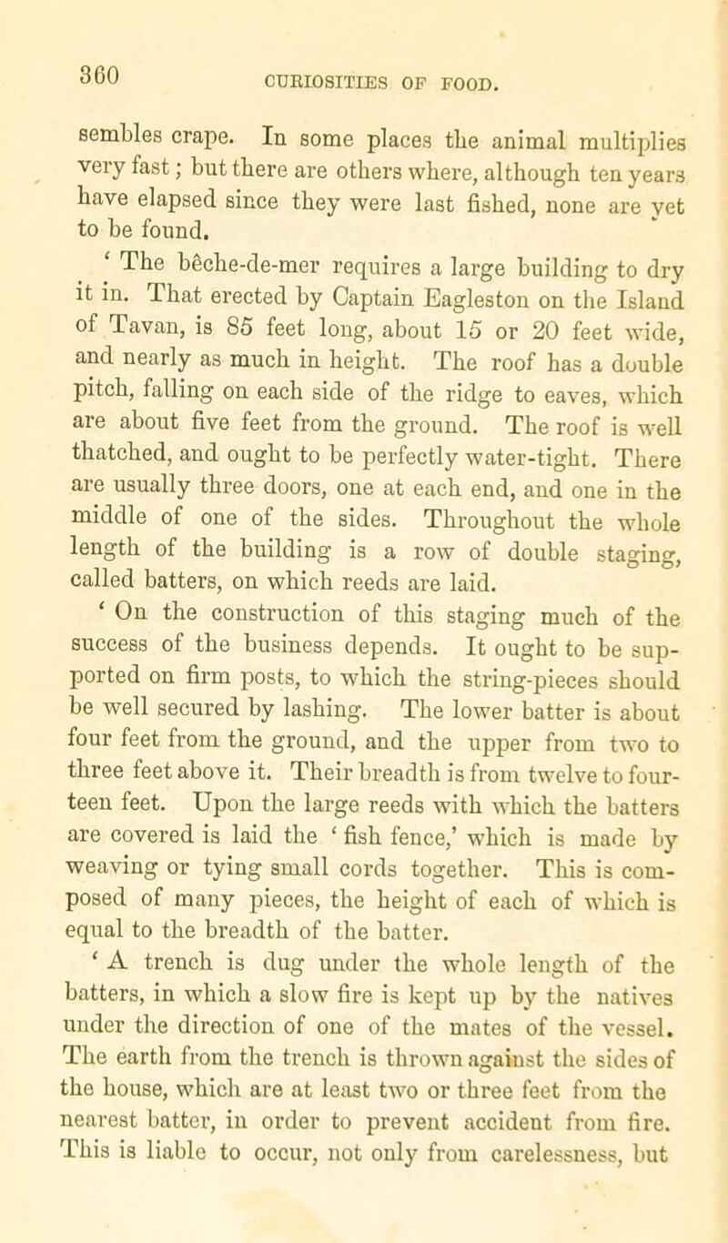 CUBIOSITIES OF FOOD. semUes crape. In some places tlie animal multiplies very fast; but there are others where, although ten years have elapsed since they were last fished, none are yet to be found. ‘ The beche-de-mer requires a large building to dry it in. That erected by Captain Eagleston on the Island of Tavan, is 85 feet long, about 15 or 20 feet wide, and nearly as much in height. The roof has a double pitch, falling on each side of the ridge to eaves, which are about five feet from the ground. The roof is w'ell thatched, and ought to be perfectly water-tight. There are usually three doors, one at each end, and one in the middle of one of the sides. Throughout the whole length of the building is a row of double staging, called batters, on which reeds are laid. ‘ On the construction of this staging much of the success of the business depends. It ought to he sup- ported on firm posts, to which the string-pieces should be well secured by lashing. The lower batter is about four feet from the ground, and the upper from two to three feet above it. Their breadth is from twelve to four- teen feet. Upon the large reeds with which the hatters are covered is laid the ‘ fish fence,’ which is made by weaving or tying small cords together. This is com- posed of many pieces, the height of each of which is equal to the breadth of the hatter. ‘ A trench is dug under the whole length of the batters, in which a slow fire is kept up by the natives under the direction of one of the mates of the vessel. The earth from the trench is thrown agakist the sides of the house, which are at least two or three feet from the nearest batter, in order to prevent accident from fire. This is liable to occur, not only from carelessness, but