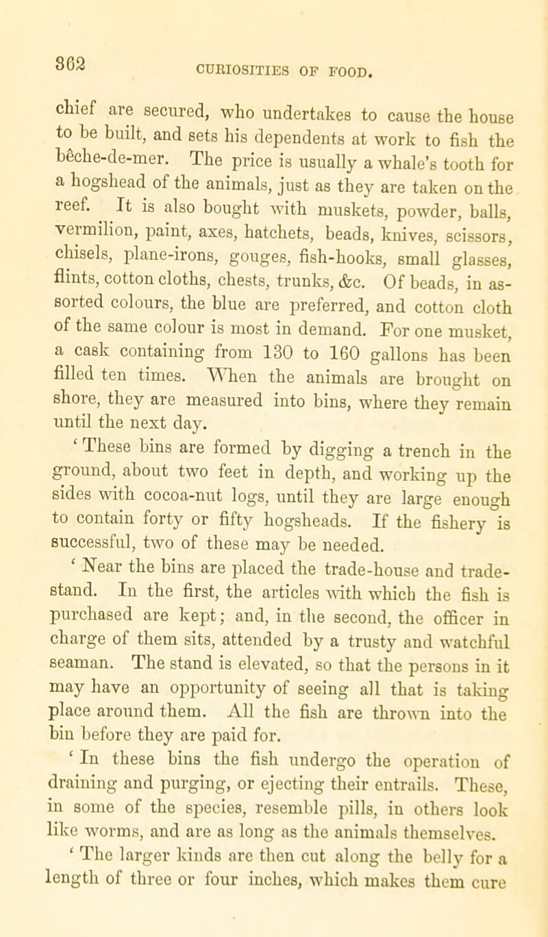 803 CUEIOSITIES OP FOOD. chief are secured, who undertakes to cause the house to be built, and sets his dependents at work to fish the bgche-de-mer. The price is usually a whale’s tooth for a hogshead of the animals, just as they are taken on the reef. It is also bought with muskets, powder, balls, vermilion, paint, axes, hatchets, beads, knives, scissors, chisels, plane-irons, gouges, fish-hooks, small glasses, flints, cotton cloths, chests, trunks, &c. Of beads, in as- sorted colours, the blue are preferred, and cotton cloth of the same colour is most in demand. For one musket, a cask containing from 130 to 160 gallons has been filled ten times. ^ hen the animals are brought on shore, they are measured into bins, where they remain until the next day. ‘ These bins are formed by digging a trench in the ground, about two feet in depth, and working up the sides with cocoa-nut logs, until they are large enough to contain forty or fifty hogsheads. If the fishery is successful, two of these may be needed. Near the bins are placed the trade-house and trade- stand. In the first, the articles with which the fish is pui’chased are kept; and, in the second, the officer in charge of them sits, attended by a trusty and watchful seaman. The stand is elevated, so that the persons in it may have an opportunity of seeing all that is talcing place around them. All the fish are throum into the bin before they are paid for. ‘ In these bins the fish undergo the operation of draining and purging, or ejecting their entrails. These, in some of the species, resemble pills, in others look like worms, and are as long as the animals themselves. ‘ The larger kinds are then cut along the belly for a length of three or four inches, which makes them cure