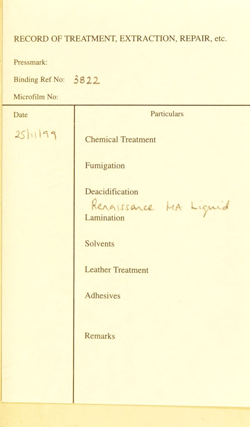 RECORD OF TREATMENT, EXTRACTION, REPAIR, etc. Pressmark; Binding Ref No: 3822 Microfilm No: Date Particulars Chemical Treatment Fumigation Deacidification Lamination ' Solvents Leather Treatment Adhesives Remarks