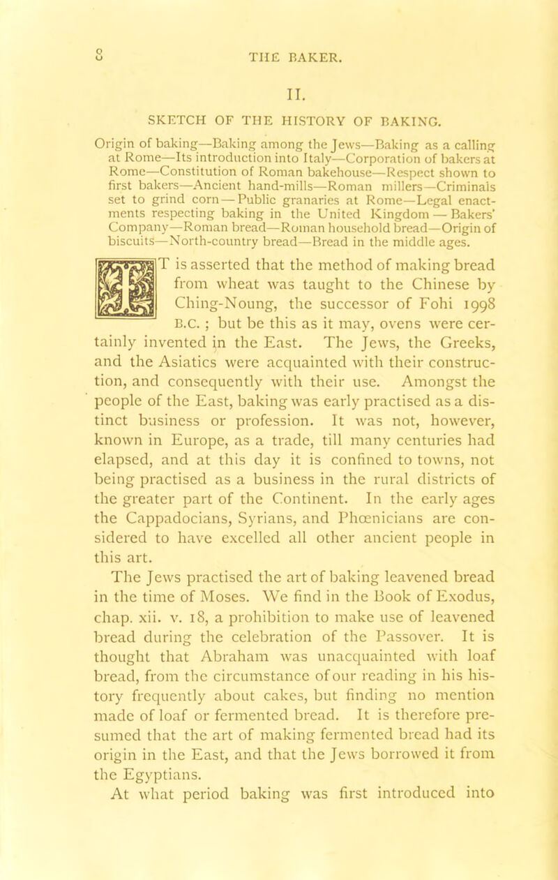 THE BAKER. II. SKETCH OF THE HISTORY OF BAKING. Origin of baking—Baking among the Jews—Baking as a calling at Rome—Its introduction into Italy—Corporation of bakers at Rome—Constitution of Roman bakehouse—Respect shown to first bakers—Ancient hand-mills—Roman millers—Criminals set to grind corn — Public granaries at Rome—Legal enact- ments respecting baking in the United Kingdom — Bakers’ Company—Roman bread—Roman household bread—Origin of biscuits—North-country bread—Bread in the middle ages. T is asserted that the method of making bread from wheat was taught to the Chinese by Ching-Noung, the successor of Fohi 1998 B.c. ; but be this as it may, ovens were cer- tainly invented in the East. The Jews, the Greeks, and the Asiatics were acquainted with their construc- tion, and consequently with their use. Amongst the people of the East, baking was early practised as a dis- tinct business or profession. It was not, however, known in Europe, as a trade, till many centuries had elapsed, and at this day it is confined to towns, not being practised as a business in the rural districts of the greater part of the Continent. In the early ages the Cappadocians, Syrians, and Phoenicians are con- sidered to have excelled all other ancient people in this art. The Jews practised the art of baking leavened bread in the time of Moses. We find in the Book of Exodus, chap. xii. v. 18, a prohibition to make use of leavened bread during the celebration of the Passover. It is thought that Abraham was unacquainted with loaf bread, from the circumstance of our reading in his his- tory frequently about cakes, but finding no mention made of loaf or fermented bread. It is therefore pre- sumed that the art of making fermented bread had its origin in the East, and that the Jews borrowed it from the Egyptians. At what period baking was first introduced into