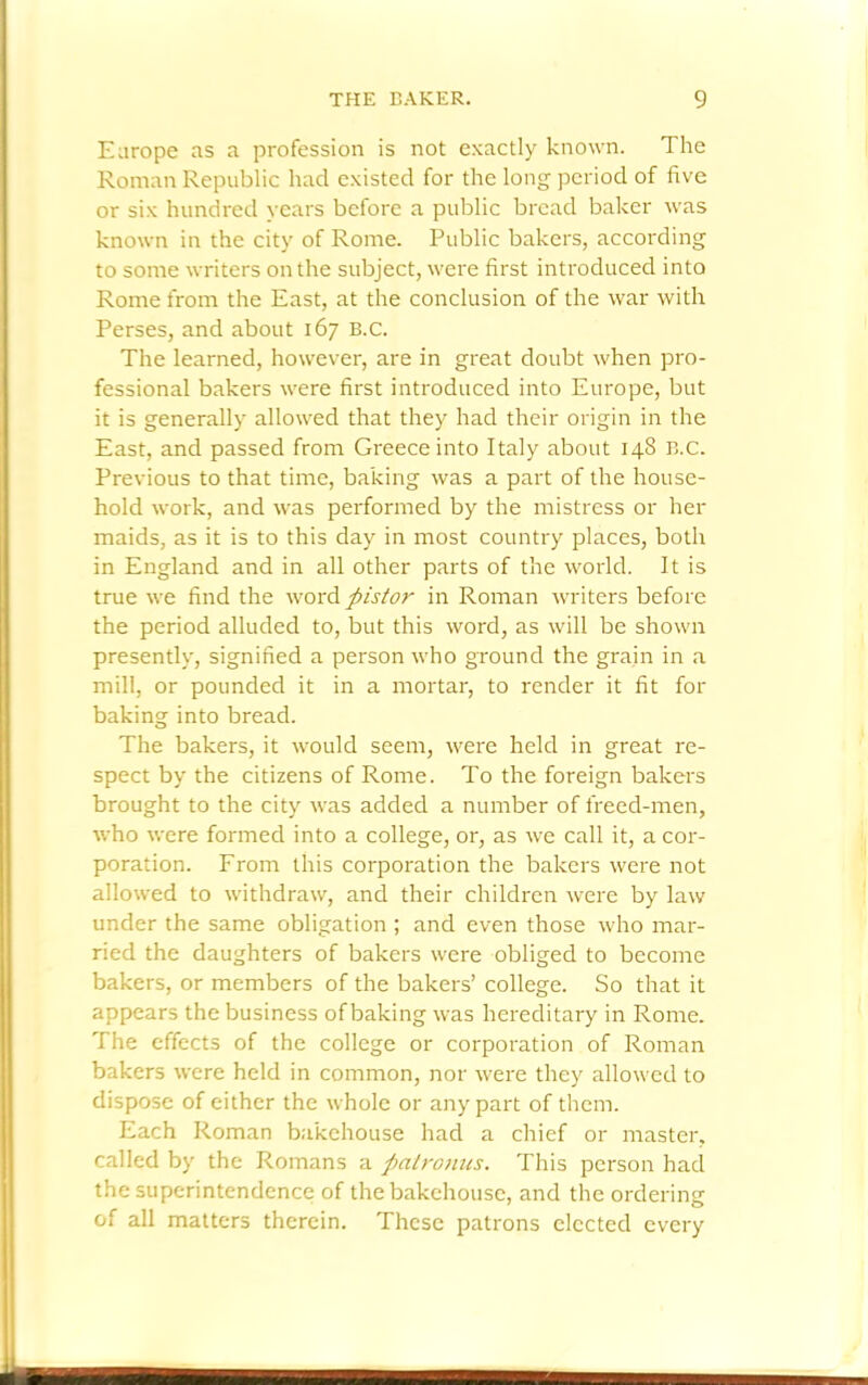 Europe as a profession is not exactly known. The Roman Republic had existed for the long period of five or six hundred years before a public bread baker was known in the city of Rome. Public bakers, according to some writers on the subject, were first introduced into Rome from the East, at the conclusion of the war with Perses, and about 167 B.c. The learned, however, are in great doubt when pro- fessional bakers were first introduced into Europe, but it is generally allowed that they had their origin in the East, and passed from Greece into Italy about 148 B.c. Previous to that time, baking was a part of the house- hold work, and was performed by the mistress or her maids, as it is to this day in most country places, both in England and in all other parts of the world. It is true we find the word ftistor in Roman writers before the period alluded to, but this word, as will be shown presently, signified a person who ground the grain in a mill, or pounded it in a mortar, to render it fit for baking into bread. The bakers, it would seem, were held in great re- spect by the citizens of Rome. To the foreign bakers brought to the city was added a number of freed-men, who were formed into a college, or, as we call it, a cor- poration. From this corporation the bakers were not allowed to withdraw, and their children were by law under the same obligation ; and even those who mar- ried the daughters of bakers were obliged to become bakers, or members of the bakers’ college. So that it appears the business of baking was hereditary in Rome. The effects of the college or corporation of Roman bakers were held in common, nor were they allowed to dispose of either the whole or any part of them. Each Roman bakehouse had a chief or master, called by the Romans a palronus. This person had the superintendence of the bakehouse, and the ordering of all matters therein. These patrons elected every ■