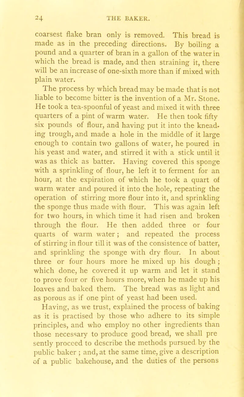 coarsest flake bran only is removed. This bread is made as in the preceding directions. By boiling a pound and a quarter of bran in a gallon of the water in which the bread is made, and then straining it, there will be an increase of one-sixth more than if mixed with plain water. The process by which bread may be made that is not liable to become bitter is the invention of a Mr. Stone. He took a tea-spoonful of yeast and mixed it with three quarters of a pint of warm water. He then took fifty six pounds of flour, and having put it into the knead- ing trough, and made a hole in the middle of it large enough to contain two gallons of water, he poured in his yeast and water, and stirred it with a stick until it was as thick as batter. Having covered this sponge with a sprinkling of flour, he left it to ferment for an hour, at the expiration of which he took a quart of warm water and poured it into the hole, repeating the operation of stirring more flour into it, and sprinkling the sponge thus made with flour. This was again left for two hours, in which time it had risen and broken through the flour. He then added three or four quarts of warm water; and repeated the process of stirring in flour till it was of the consistence of batter, and sprinkling the sponge with dry flour. In about three or four hours more he mixed up his dough ; which done, he covered it up warm and let it stand to prove four or five hours more, when he made up his loaves and baked them. The bread was as light and as porous as if one pint of yeast had been used. Having, as we trust, explained the process of baking as it is practised by those who adhere to its simple principles, and who employ no other ingredients than those necessary to produce good bread, we shall pre sently proceed to describe the methods pursued by the public baker ; and, at the same time, give a description of a public bakehouse, and the duties of the persons