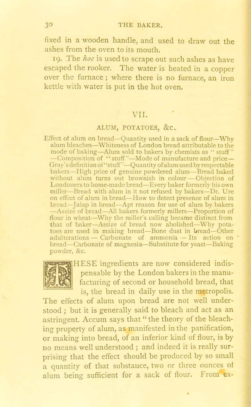 fixed in a wooden handle, and used to draw out the ashes from the oven to its mouth. 19. The hoe is used to scrape out such ashes as have escaped the rooker. The water is heated in a copper over the furnace ; where there is no furnace, an iron kettle with water is put in the hot oven. VII. ALUM, POTATOES, &C. Effect of alum on bread—Quantity used in a sack of flour—Why alum bleaches—Whiteness of London bread attributable to the mode of baking—Alum sold to bakers by chemists as “ stuff” —Composition of “ stuff”—Mode of manufacture and price— Gray's definition of ‘ 'stuff ’—Quantity of alum used by respectable bakers—High price of genuine powdered alum—Bread baked without alum turns out brownish in colour — Objection of Londoners to home-made bread—Every baker formerly' his own miller—Bread with alum in it not refused by bakers—Dr. Ure on effect of alum in bread—How to detect presence of alum in bread—Jalap in bread—Apt reason for use of alum by bakers —Assize of bread—All bakers formerly millers—Proportion of flour in wheat—-Why the miller's calling became distinct from that of baker—Assize of bread now abolished—Why pota- toes are used in making bread—Bone dust in bread—Other adulterations — Carbonate of ammonia — Its action on bread—Carbonate of magnesia—Substitute for yeast—Baking powder, &c. HESE ingredients are now considered indis- pensable by the London bakers in the manu- facturing of second or household bread, that is, the bread in daily use in the metropolis. The effects of alum upon bread are not well under- stood ; but it is generally said to bleach and act as an astringent. Accum says that “ the theory of the bleach- ing property of alum, as manifested in the panification, or making into bread, of an inferior kind of flour, is by no means well understood ; and indeed it is really sur- prising that the effect should be produced by so small a quantity of that substance, two or three ounces of alum being sufficient for a sack of flour. From' ex-