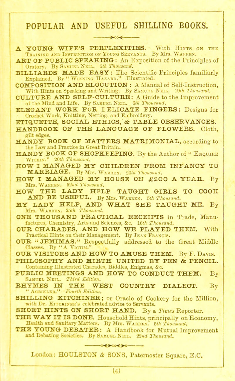 POPULAR AND USEFUL SHILLING BOOKS. >oo< A YOUNG WIFE’S PERPLEXITIES. With Hints on the Training and Instruction op Young Servants. By Mrs. Warren. ART OF PU BLIC SPEAKING : An Exposition of the Principles of Oratory. By Samuel Neil, ath Thousand. BILLIARDS MADE EASY : The Scientific Principles familiarly Explained. By “ Winning Hazard.” Illustrated. COMPOSITION AND ELOCUTION : A Manual of Self-Instruction, With Hints on Speaking and Wilting. By Samuel Neil. 19th Thousand. CULTURE AND SELF-CULTURE: A Guide to the Improvement of the Mind and Life. By Samuel Neil. 6th Thousand. ELEGANT WORK FOR L ELICATE FINGERS: Designs for Crochet Work, Knitting, Netting, and Embroidery. ETIQUETTE, SOCLAL ETHICS, & TABLE OBSERVANCES. HANDBOOK OF THE LANGUAGE OF FLOWERS. Cloth, gilt edges. HANDY BOOK OF MATTERS MATRIMONIAL, according to the Law and Practice in Great Britain. HANDY BOOK OF SHOPKEEPING. By the Author of “ Enquire Within.” 20ft Thousand. HOW I MANAGED MY CHILDREN FROM INFANCY TO MARRIAGE. By Mrs. Warren. 20th Thousand. HOW I MANAGED MY HOUSE ON £200 A YEAR. By Mrs. Warren. 52nd Thousand. HOW THE LADY HELP TAUGHT GIRLS TO COOK AND BE USEFUL. By Mis. Warren. 5th Thousand. MY LADY HELP, AND WHAT SHE TAUGHT ME. By Mrs. Warren. 25th Thousand. ONE THOUSAND PRACTICAL RECEIPTS in Trade, Manu- factures, Chemistry, Arts and Sciences, &c. 16th Thousand. OUR CHARADES, AND HOW WE PLAYED THEM. With Practical Hints on their Management. By Jean Francis. OUR “ JEMIMAS.” Respectfully addressed to the Great Middle Classes. By “A Victim.” OUR VISITORS AND HOW TO AMUSE THEM. By F. Davis. PHILOSOPHY AND MIRTH UNITED BY PEN & PENCIL. Containing Hlustrated Charades, Riddles, Enigmas, Sic. PUBLIC MEETINGS AND HOW TO CONDUCT THEM. By Samuil Neil. Third Edition. RHYMES IN THE WEST COUNTRY DIALECT. By “ Agriklee.” Fourth Edition. SHILLING KITCHINER; or Oracle of Cookery for the Million, with Dr. Kitchiner's celebrated advice to Servants. SHORT HINTS ON SHORT HAND. By a Times Reporter. THE WAY IT IS DONE. Household Hints, principally on Economy, Health and Sanitary Matters. By Mrs. Warren. 5th Thousand. THE YOUNG DEBATER: A Handbook for Mutual Improvement and Debating Societies. By Samuel Neil. 22/id Thousand. C'O^&Oo London: HOULSTON & SONS, Paternoster Square, E.C.