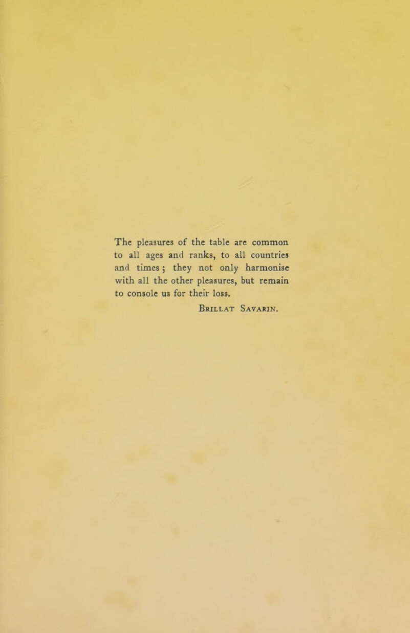 The pleasures of the table are common to all ages and ranks, to all countries and times; they not only harmonise with all the other pleasures, but remain to console us for their loss. Brillat Savarin.