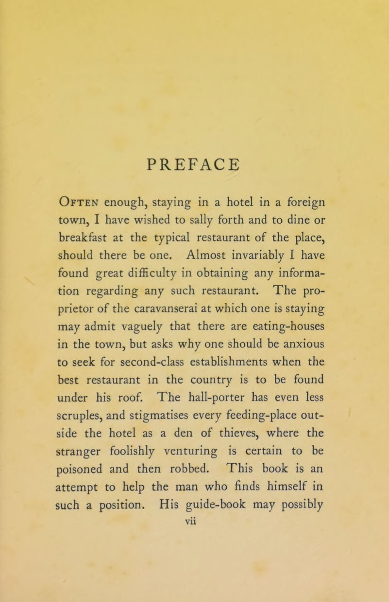 PREFACE Often enough, staying in a hotel in a foreign town, I have wished to sally forth and to dine or breakfast at the typical restaurant of the place, should there be one. Almost invariably I have found great difficulty in obtaining any informa- tion regarding any such restaurant. The pro- prietor of the caravanserai at which one is staying may admit vaguely that there are eating-houses in the town, but asks why one should be anxious to seek for second-class establishments when the best restaurant in the country is to be found under his roof. The hall-porter has even less scruples, and stigmatises every feeding-place out- side the hotel as a den of thieves, where the stranger foolishly venturing is certain to be poisoned and then robbed. This book is an attempt to help the man who finds himself in such a position. His guide-book may possibly Vll