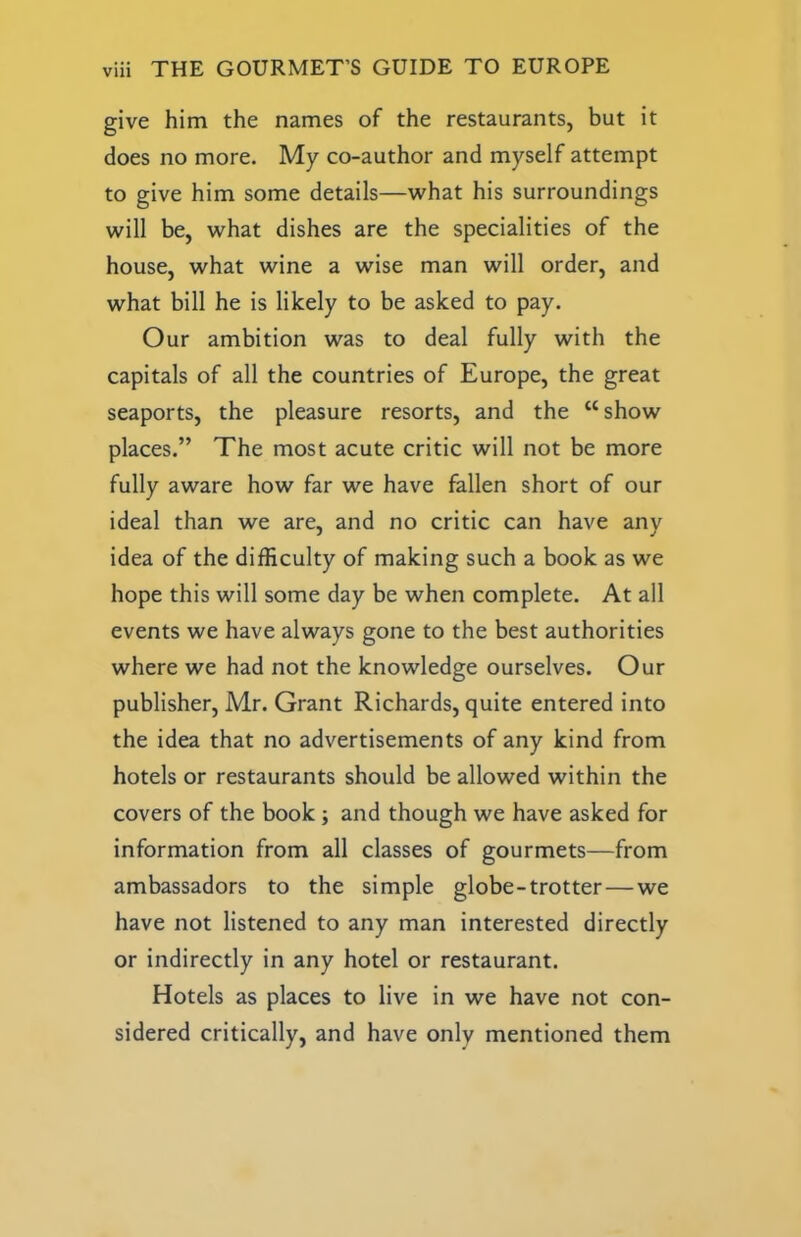 give him the names of the restaurants, but it does no more. My co-author and myself attempt to give him some details—what his surroundings will be, what dishes are the specialities of the house, what wine a wise man will order, and what bill he is likely to be asked to pay. Our ambition was to deal fully with the capitals of all the countries of Europe, the great seaports, the pleasure resorts, and the “show places.” The most acute critic will not be more fully aware how far we have fallen short of our ideal than we are, and no critic can have any idea of the difficulty of making such a book as we hope this will some day be when complete. At all events we have always gone to the best authorities where we had not the knowledge ourselves. Our publisher, Mr. Grant Richards, quite entered into the idea that no advertisements of any kind from hotels or restaurants should be allowed within the covers of the book; and though we have asked for information from all classes of gourmets—from ambassadors to the simple globe-trotter — we have not listened to any man interested directly or indirectly in any hotel or restaurant. Hotels as places to live in we have not con- sidered critically, and have only mentioned them