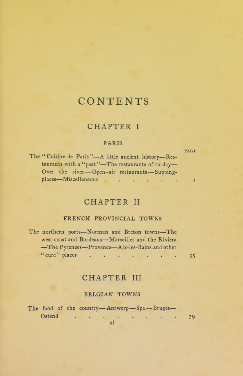 CONTENTS CHAPTER I PARIS PAGE The “Cuiiine de Paris”—A little ancient history—Res- taurants with a “past”—The restaurants of to-day— Over the river—Open-air restaurants—Supping- places—Miscellaneous ...... i CHAPTER II FRENCH PROVINCIAL TOWNS The northern ports—Norman and Breton towns—The west coast and Bordeaux—Marseilles and the Riviera —The Pyrenees—Provence—Aix-les-Bains and other “cure” places 35 CHAPTER III BELGIAN TOWNS The food of the country—Antwerp—Spa—Bruges— Ostend 79