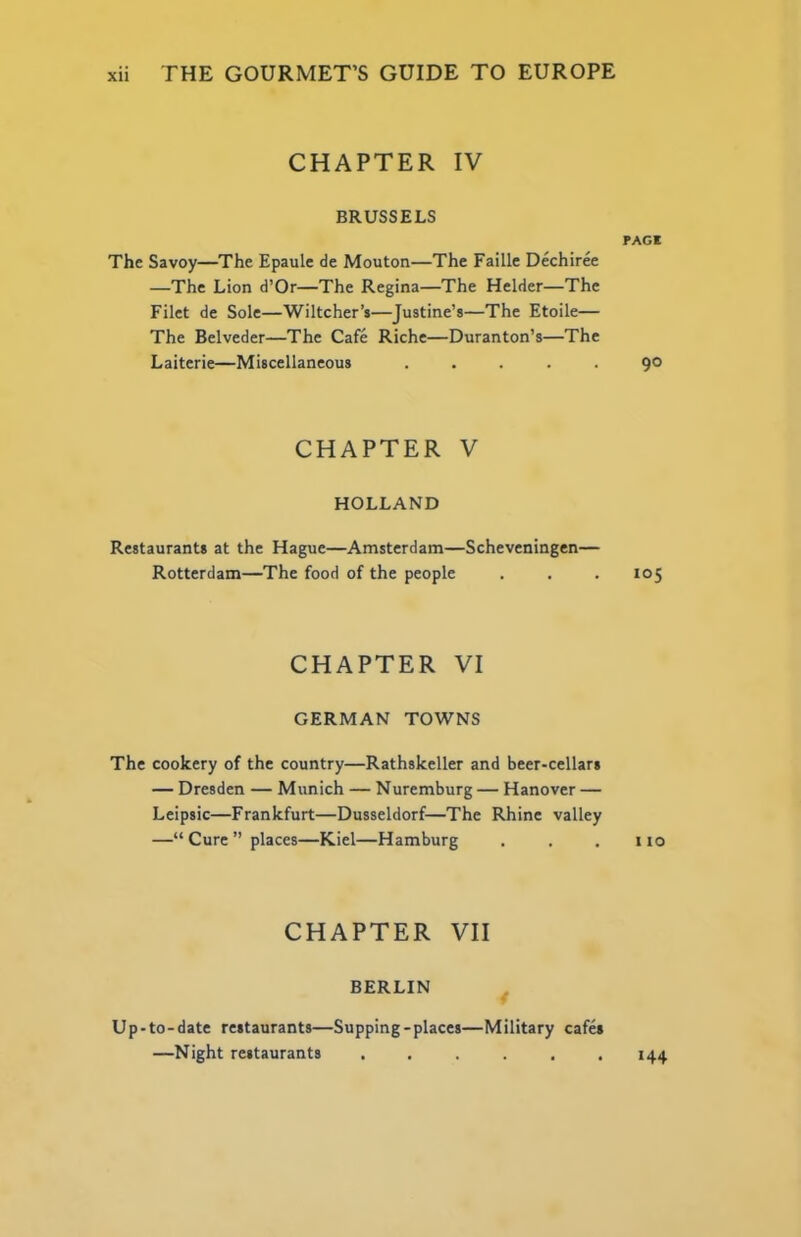 CHAPTER IV BRUSSELS The Savoy—The Epaule de Mouton—The Faille Dechiree —The Lion d’Or—The Regina—The Helder—The Filet de Sole—Wiltcher’s—Justine’s—The Etoile— The Belveder—The Cafe Riche—Duranton’s—The Laiterie—Miscellaneous . . . . . CHAPTER V HOLLAND Restaurants at the Hague—Amsterdam—Scheveningen— Rotterdam—The food of the people CHAPTER VI GERMAN TOWNS The cookery of the country—Rathskeller and beer-cellars — Dresden — Munich — Nuremburg — Hanover — Leipsic—Frankfurt—Dusseldorf—The Rhine valley —“ Cure ” places—Kiel—Hamburg CHAPTER VII BERLIN PAGE 90 105 I 10 Up-to-date restaurants—Supping-places—Military cafes —Night restaurants ...... 144