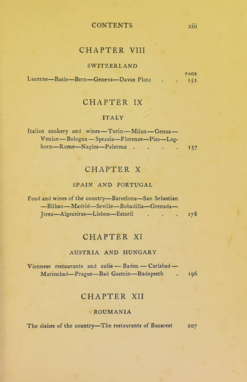 CHAPTER VIII SWITZERLAND PACK Lucerne—Basle—Bern—Geneva—Davos Platz . . 151 CHAPTER IX ITALY Italian cookery and wines—Turin—Milan—Genoa— Venice—Bologna — Spezzia—F lorence—Pisa—Leg- horn—Rome—Naples—Palermo . . . • 157 CHAPTER X SPAIN AND PORTUGAL Food and wines of the country—Barcelona—San Sebastian —Bilbao—Madrid—Seville—Bobadilla—Grenada— Jerez—Algeceiras—Lisbon—Estoril . , .178 CHAPTER XI AUSTRIA AND HUNGARY Viennese restaurants and cafes — Baden — Carlsbad — Marienbad—Prague—Bad Gastein—Budapesth . 196 CHAPTER XII ROUMANIA Z07 The dishes of the country—The restaurants of Bucareit