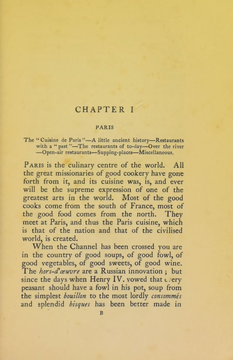 PARIS The “Cuisine de Paris”—A little ancient history—Restaurants with a “ past ”—The restaurants of to-day—Over the river —Open-air restaurants—Supping-places—Miscellaneous. Paris is the culinary centre of the world. All the great missionaries of good cookery have gone forth from it, and its cuisine was, is, and ever will be the supreme expression of one of the greatest arts in the world. Most of the good cooks come from the south of France, most of the good food comes from the north. They meet at Paris, and thus the Paris cuisine, which is that of the nation and that of the civilised world, is created. When the Channel has been crossed you are in the country of good soups, of good fowl, of good vegetables, of good sweets, of good wine. The hors-d’ceuvre are a Russian innovation ; but since the days when Henry IV. vowed that c.’ery peasant should have a fowl in his pot, soup from the simplest bouillon to the most lordly consommes and splendid bisques has been better made in B