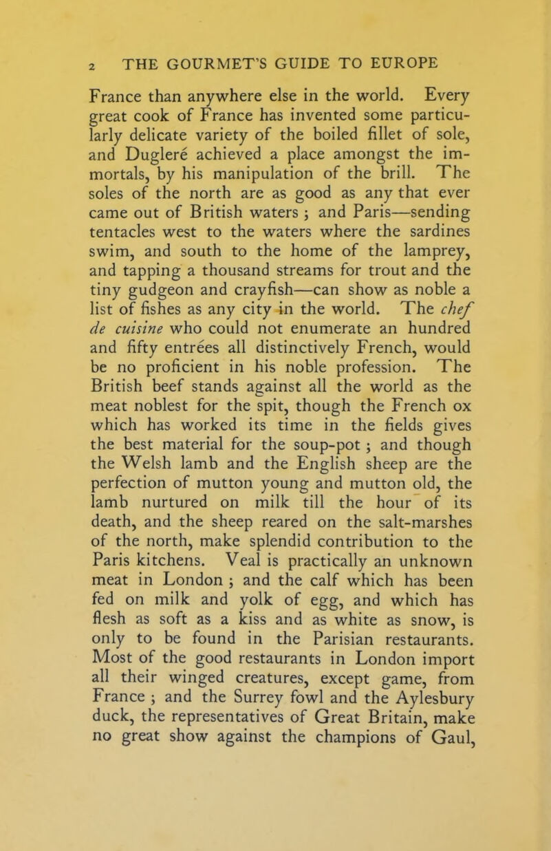 France than anywhere else in the world. Every great cook of France has invented some particu- larly delicate variety of the boiled fillet of sole, and Duglere achieved a place amongst the im- mortals, by his manipulation of the brill. The soles of the north are as good as any that ever came out of British waters ; and Paris—sending tentacles west to the waters where the sardines swim, and south to the home of the lamprey, and tapping a thousand streams for trout and the tiny gudgeon and crayfish—can show as noble a list of fishes as any city in the world. The chef de cuisine who could not enumerate an hundred and fifty entrees all distinctively French, would be no proficient in his noble profession. The British beef stands against all the world as the meat noblest for the spit, though the French ox which has worked its time in the fields gives the best material for the soup-pot; and though the Welsh lamb and the English sheep are the perfection of mutton young and mutton old, the lamb nurtured on milk till the hour” of its death, and the sheep reared on the salt-marshes of the north, make splendid contribution to the Paris kitchens. Veal is practically an unknown meat in London ; and the calf which has been fed on milk and yolk of egg, and which has flesh as soft as a kiss and as white as snow, is only to be found in the Parisian restaurants. Most of the good restaurants in London import all their winged creatures, except game, from France ; and the Surrey fowl and the Aylesbury duck, the representatives of Great Britain, make no great show against the champions of Gaul,