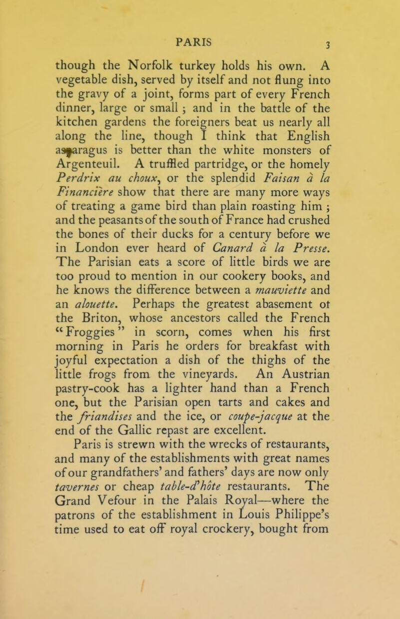 though the Norfolk turkey holds his own. A vegetable dish, served by itself and not flung into the gravy of a joint, forms part of every French dinner, large or small; and in the battle of the kitchen gardens the foreigners beat us nearly all along the line, though I think that English as^ragus is better than the white monsters of Argenteuil. A truffled partridge, or the homely Perdrix au choux^ or the splendid Faisan d la Financiere show that there are many more ways of treating a game bird than plain roasting him ; and the peasants of the south of F ranee had crushed the bones of their ducks for a century before we in London ever heard of Canard a la Presse. The Parisian eats a score of little birds we are too proud to mention in our cookery books, and he knows the difference between a mauviette and an alouette. Perhaps the greatest abasement ot the Briton, whose ancestors called the French “Froggies” in scorn, comes when his first morning in Paris he orders for breakfast with joyful expectation a dish of the thighs of the little frogs from the vineyards. An Austrian pastry-cook has a lighter hand than a French one, but the Parisian open tarts and cakes and the friandises and the ice, or coupe-jacque at the end of the Gallic repast are excellent. Paris is strewn with the wrecks of restaurants, and many of the establishments with great names of our grandfathers’ and fathers’ days are now only tavernes or cheap table-cThote restaurants. The Grand Vefour in the Palais Royal—where the patrons of the establishment in Louis Philippe’s time used to eat off royal crockery, bought from