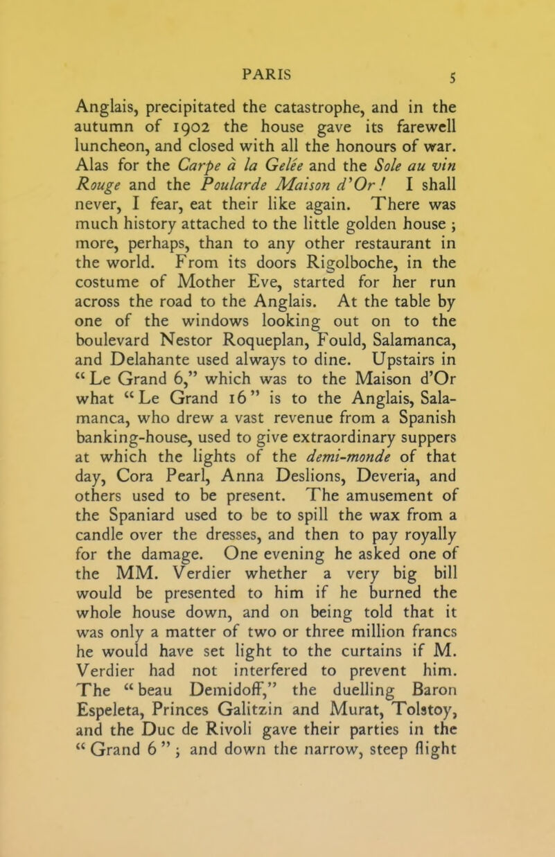 Anglais, precipitated the catastrophe, and in the autumn of 1902 the house gave its farewell luncheon, and closed with all the honours of war. Alas for the Carpe a la Gelee and the Sole au vin Rouge and the Poularde Maison d'Or! I shall never, I fear, eat their like again. There was much history attached to the little golden house ; more, perhaps, than to any other restaurant in the world. From its doors Rigolboche, in the costume of Mother Eve, started for her run across the road to the Anglais. At the table by one of the windows looking out on to the boulevard Nestor Roqueplan, Fould, Salamanca, and Delahante used always to dine. Upstairs in “ Le Grand 6,” which was to the Maison d’Or what “Le Grand 16” is to the Anglais, Sala- manca, who drew a vast revenue from a Spanish banking-house, used to give extraordinary suppers at which the lights of the demi-monde of that day, Cora Pearl, Anna Deslions, Deveria, and others used to be present. The amusement of the Spaniard used to be to spill the wax from a candle over the dresses, and then to pay royally for the damage. One evening he asked one of the MM. Verdier whether a very big bill would be presented to him if he burned the whole house down, and on being told that it was only a matter of two or three million francs he would have set light to the curtains if M. Verdier had not interfered to prevent him. The “ beau DemidofF,” the duelling Baron Espeleta, Princes Galitzin and Murat, Tolstoy, and the Due de Rivoli gave their parties in the “ Grand 6 ” j and down the narrow, steep flight