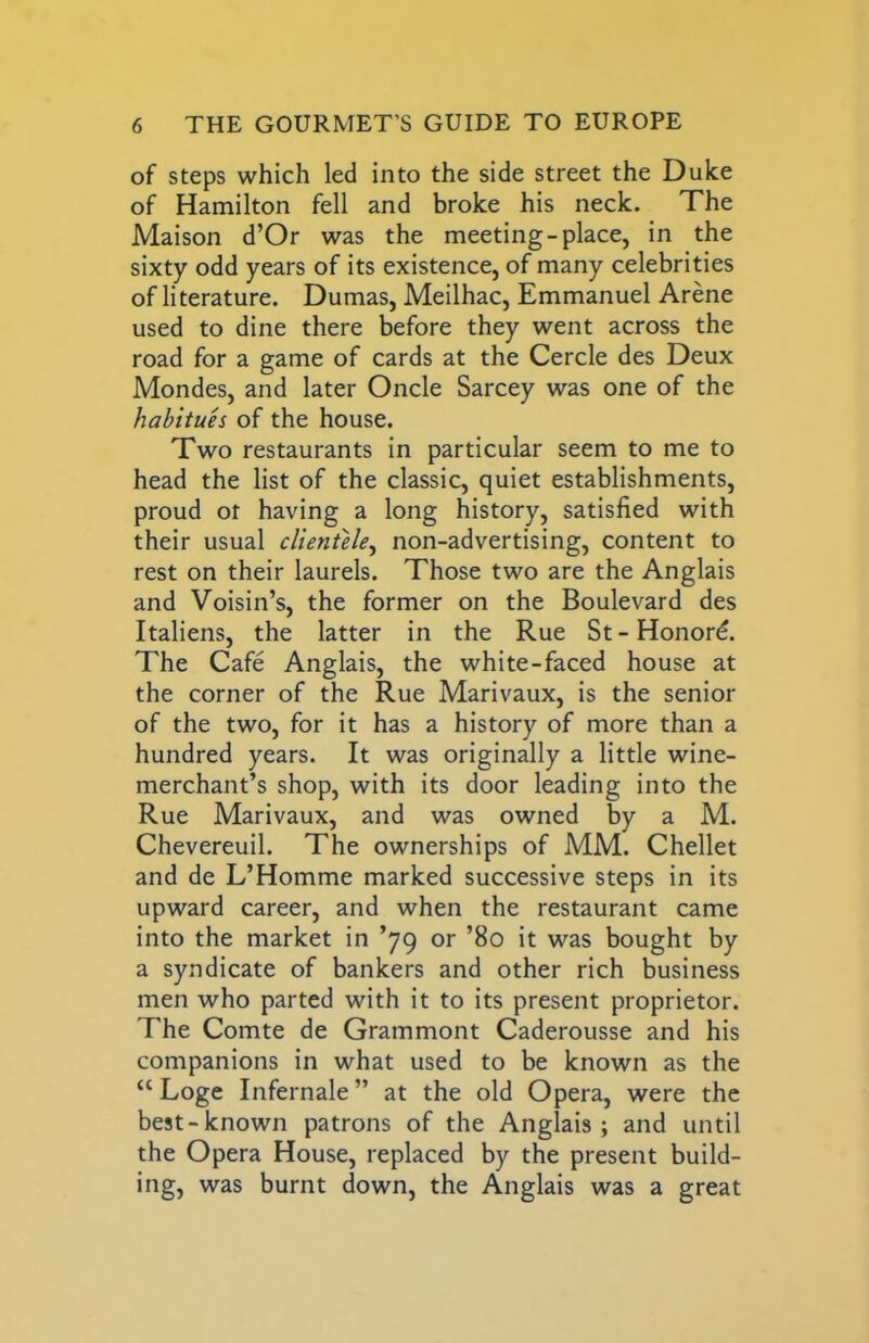 of steps which led into the side street the Duke of Hamilton fell and broke his neck. The Maison d’Or was the meeting-place, in the sixty odd years of its existence, of many celebrities of literature. Dumas, Meilhac, Emmanuel Arene used to dine there before they went across the road for a game of cards at the Cercle des Deux Mondes, and later Oncle Sarcey was one of the habitues of the house. Two restaurants in particular seem to me to head the list of the classic, quiet establishments, proud or having a long history, satisfied with their usual clientele,, non-advertising, content to rest on their laurels. Those two are the Anglais and Voisin’s, the former on the Boulevard des Italiens, the latter in the Rue St - Honord. The Cafe Anglais, the white-faced house at the corner of the Rue Marivaux, is the senior of the two, for it has a history of more than a hundred years. It was originally a little wine- merchant’s shop, with its door leading into the Rue Marivaux, and was owned by a M. Chevereuil. The ownerships of MM. Chellet and de L’Homme marked successive steps in its upward career, and when the restaurant came into the market in ’79 or ’80 it was bought by a syndicate of bankers and other rich business men who parted with it to its present proprietor. The Comte de Grammont Caderousse and his companions in what used to be known as the “ Loge Infernale” at the old Opera, were the best-known patrons of the Anglais; and until the Opera House, replaced by the present build- ing, was burnt down, the Anglais was a great