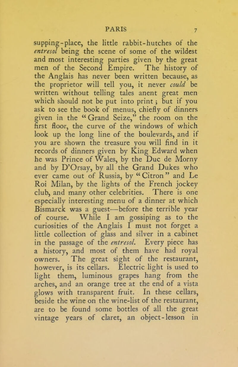 supping-place, the little rabbit-hutches of the entresol being the scene of some of the wildest and most interesting parties given by the great men of the Second Empire. The history of the Anglais has never been written because, as the proprietor will tell you, it never could be written without telling tales anent great men which should not be put into print; but if you ask to see the book of menus, chiefly of dinners given in the “ Grand Seize,” the room on the first floor, the curve of the windows of which look up the long line of the boulevards, and if you are shown the treasure you will find in it records of dinners given by King Edward when he was Prince of Wales, by the Due de Morny and by D’Orsay, by all the Grand Dukes who ever came out of Russia, by “ Citron ” and Le Roi Milan, by the lights of the French jockey club, and many other celebrities. There is one especially interesting menu of a dinner at which Bismarck was a guest—before the terrible year of course. While I am gossiping as to the curiosities of the Anglais I must not forget a little collection of glass and silver in a cabinet in the passage of the entresol. Every piece has a history, and most of them have had royal owners. The great sight of the restaurant, however, is its cellars. Electric light is used to light them, luminous grapes hang from the arches, and an orange tree at the end of a vista glows with transparent fruit. In these cellars, beside the wine on the wine-list of the restaurant, are to be found some bottles of all the great vintage years of claret, an object-lesson in
