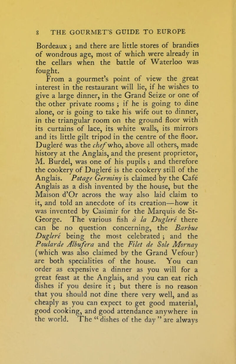 Bordeaux ; and there are little stores of brandies of wondrous age, most of which were already in the cellars when the battle of Waterloo was fought. From a gourmet’s point of view the great interest in the restaurant will lie, if he wishes to give a large dinner, in the Grand Seize or one of the other private rooms ; if he is going to dine alone, or is going to take his wife out to dinner, in the triangular room on the ground floor with its curtains of lace, its white walls, its mirrors and its little gilt tripod in the centre of the floor. Duglerd was the chef who, above all others, made history at the Anglais, and the present proprietor, M. Burdel, was one of his pupils; and therefore the cookery of Duglere is the cookery still of the Anglais. Potage Germiny is claimed by the Cafe Anglais as a dish invented by the house, but the Maison d’Or across the way also laid claim to it, and told an anecdote of its creation—how it was invented by Casimir for the Marquis de St- George. The various fish a la Duglere there can be no question concerning, the Barbue Duglere being the most celebrated ; and the Poularde Albufera and the Filet de Sole Mornay (which was also claimed by the Grand Vefour) are both specialities of the house. You can order as expensive a dinner as you will for a great feast at the Anglais, and you can eat rich dishes if you desire it; but there is no reason that you should not dine there very well, and as cheaply as you can expect to get good material, good cooking, and good attendance anywhere in the world. The “ dishes of the day ” are always