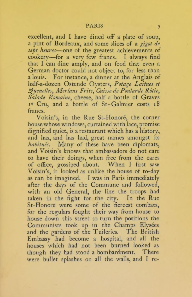 excellent, and I have dined off a plate of soup, a pint of Bordeaux, and some slices of a gigot de sept heures—one of the greatest achievements of cookery—for a very few francs. I always find that I can dine amply, and on food that even a German doctor could not object to, for less than a louis. For instance, a dinner at the Anglais of half-a-dozen Ostende Oysters, Potage Laitues et ^uenelles^ Merlons Frits^ Cuisse de Poularde Rkie^ Salade Romaine^ cheese, half a bottle of Graves le Cru, and a bottle of St-Galmier costs i8 francs. Voisin’s, in the Rue St-Honore, the corner house whose windows, curtained with lace, promise dignified quiet, is a restaurant which has a history, and has, and has had, great names amongst its habitues. Many of these have been diplomats, and Voisin’s knows that ambassadors do not care to have their doings, when free from the cares of office, gossiped about. When I first saw Voisin’s, it looked as unlike the house of to-day as can be imagined. I was in Paris immediately after the days of the Commune and followed, with an old General, the line the troops had taken in the fight for the city. In the Rue St-Honore were some of the fiercest combats, for the regulars fought their way from house to house down this street to turn the positions the Communists took up in the Champs Elysees and the gardens of the Tuileries. The British Embassy had become a hospital, and all the houses which had not been burned looked as though they had stood a bombardment. There were bullet splashes on all the walls, and I re-
