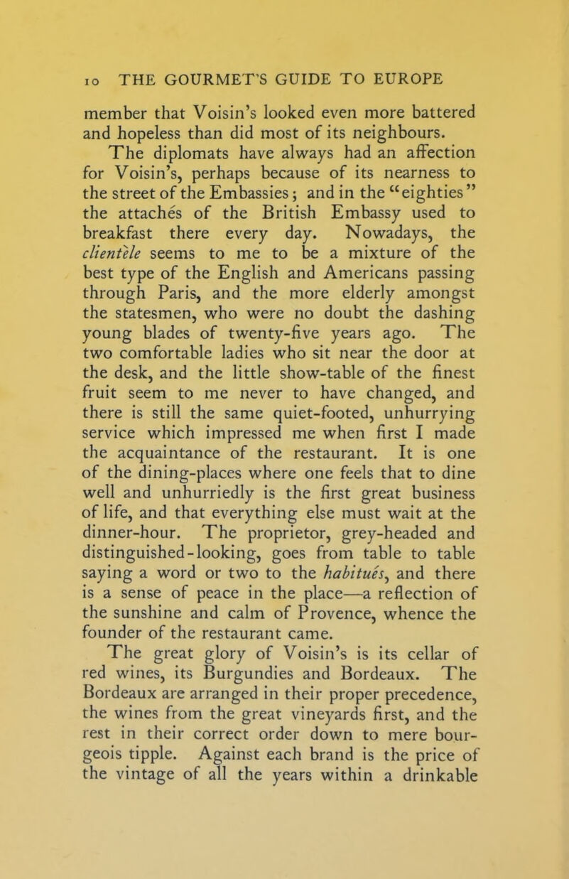member that Voisin’s looked even more battered and hopeless than did most of its neighbours. The diplomats have always had an affection for Voisin’s, perhaps because of its nearness to the street of the Embassies; and in the “eighties” the attaches of the British Embassy used to breakfast there every day. Nowadays, the clientele seems to me to be a mixture of the best type of the English and Americans passing through Paris, and the more elderly amongst the statesmen, who were no doubt the dashing young blades of twenty-five years ago. The two comfortable ladies who sit near the door at the desk, and the little show-table of the finest fruit seem to me never to have changed, and there is still the same quiet-footed, unhurrying service which impressed me when first I made the acquaintance of the restaurant. It is one of the dining-places where one feels that to dine well and unhurriedly is the first great business of life, and that everything else must wait at the dinner-hour. The proprietor, grey-headed and distinguished-looking, goes from table to table saying a word or two to the habitues^ and there is a sense of peace in the place—a reflection of the sunshine and calm of Provence, whence the founder of the restaurant came. The great glory of Voisin’s is its cellar of red wines, its Burgundies and Bordeaux. The Bordeaux are arranged in their proper precedence, the wines from the great vineyards first, and the rest in their correct order down to mere bour- geois tipple. Against each brand is the price of the vintage of all the years within a drinkable
