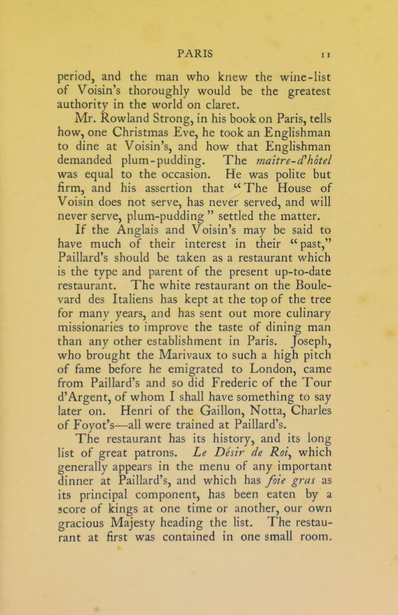 period, and the man who knew the wine-list of Voisin’s thoroughly would be the greatest authority in the world on claret. Mr. Rowland Strong, in his book on Paris, tells how, one Christmas Eve, he took an Englishman to dine at Voisin’s, and how that Englishman demanded plum-pudding. The 7naitre-d‘hotel was equal to the occasion. He was polite but firm, and his assertion that “The House of Voisin does not serve, has never served, and will never serve, plum-pudding ” settled the matter. If the Anglais and Voisin’s may be said to have much of their interest in their “past,” Paillard’s should be taken as a restaurant which is the type and parent of the present up-to-date restaurant. The white restaurant on the Boule- vard des Italiens has kept at the top of the tree for many years, and has sent out more culinary missionaries to improve the taste of dining man than any other establishment in Paris. Joseph, who brought the Marivaux to such a high pitch of fame before he emigrated to London, came from Paillard’s and so did Frederic of the Tour d’Argent, of whom I shall have something to say later on. Henri of the Gaillon, Notta, Charles of Foyot’s—all were trained at Paillard’s. The restaurant has its history, and its long list of great patrons. Le Des'tr de Roiy which generally appears in the menu of any important dinner at Paillard’s, and which has /bie gras as its principal component, has been eaten by a score of kings at one time or another, our own gracious Majesty heading the list. The restau- rant at first was contained in one small room.