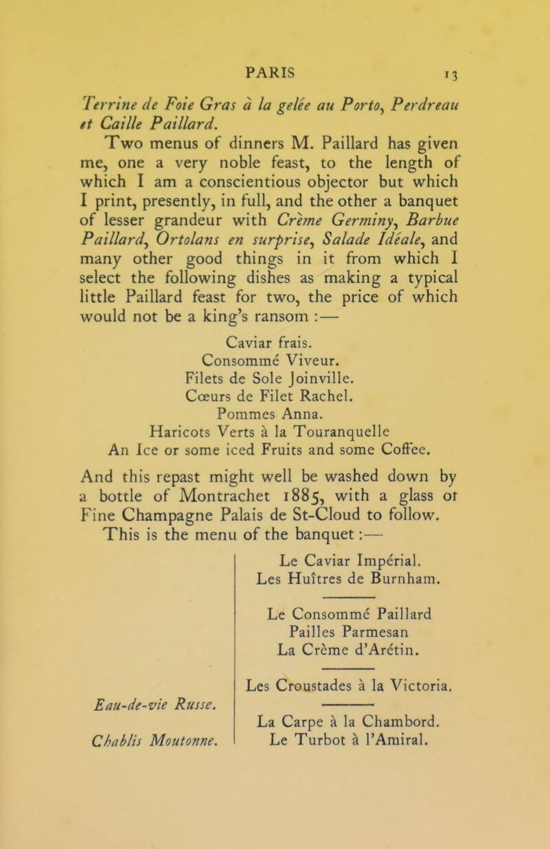 n Terrine de Foie Gras d la gelee au Porto^ Perdreau et Caxlle Paillard. Two menus of dinners M. Paillard has given me, one a very noble feast, to the length of which I am a conscientious objector but which I print, presently, in full, and the other a banquet of lesser grandeur with Creme Germiny, Barbue Paillard^ Ortolans en surprise^ Salade Ideale^ and many other good things in it from which I select the following dishes as making a typical little Paillard feast for two, the price of which would not be a king’s ransom ;— Caviar frais. Consomme Viveur. Filets de Sole Joinville. Coeurs de Filet Rachel. Pommes Anna. Haricots Verts a la Touranquelle An Ice or some iced Fruits and some Coffee. And this repast might well be washed down by a bottle of Montrachet 1885, with a glass or Fine Champagne Palais de St-Cloud to follow. This is the menu of the banquet:— Le Caviar Imperial. Les Huitres de Burnham. Le Consomme Paillard Pailles Parmesan La Cr6me d’Ardtin. Eau-de-vie Russe, Les Croustades a la Victoria. Chablis Moiitonne. La Carpe k la Chambord. Le Turbot h. I’Amiral.