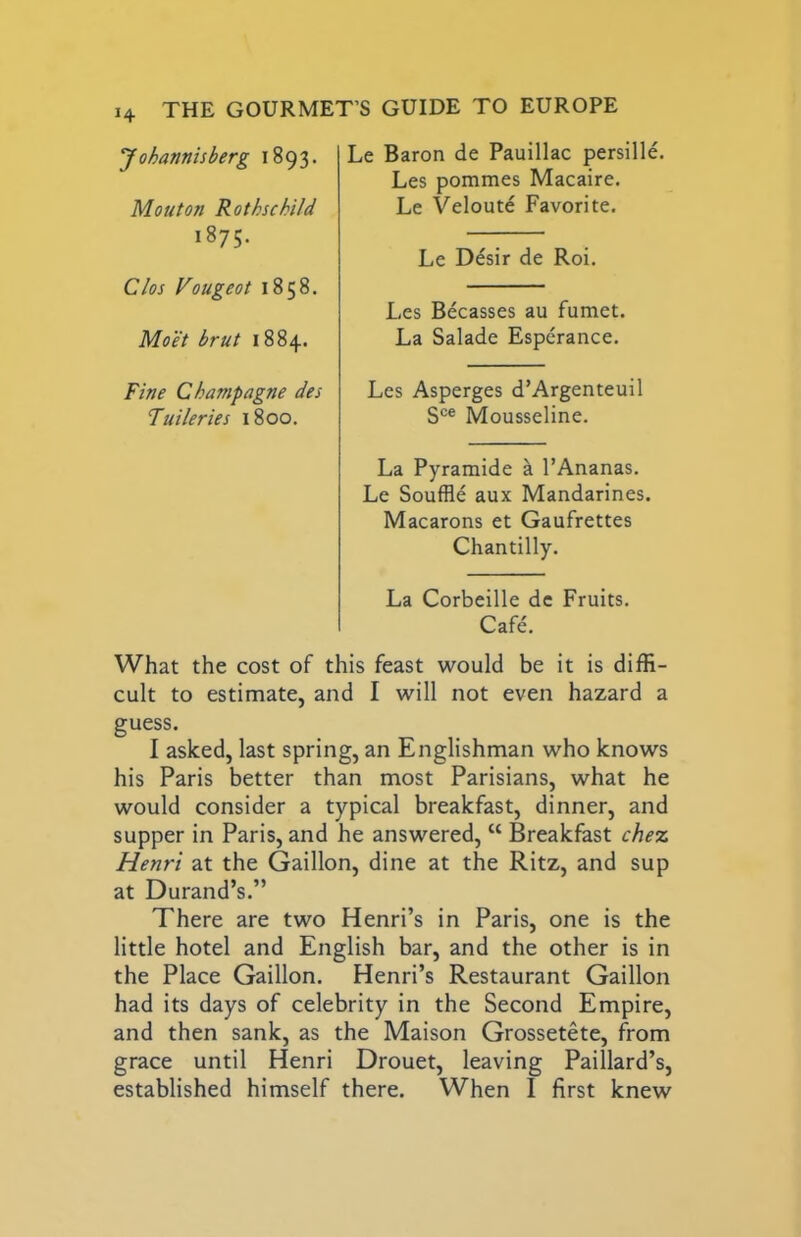 14 Le Baron de Pauillac persille. Les pommes Macaire, Le Velout^ Favorite. Le D^sir de Roi. Les Becasses au fumet. La Salade Esperance. Les Asperges d’Argenteuil S®® Mousseline. La Pyramide a I’Ananas. Le Souffle aux Mandarines. Macarons et Gaufrettes Chantilly. La Corbeille de Fruits. Cafe. What the cost of this feast would be it is diffi- cult to estimate, and I will not even hazard a guess. I asked, last spring, an Englishman who knows his Paris better than most Parisians, what he would consider a typical breakfast, dinner, and supper in Paris, and he answered, “ Breakfast chez, Henri at the Gaillon, dine at the Ritz, and sup at Durand’s.” There are two Henri’s in Paris, one is the little hotel and English bar, and the other is in the Place Gaillon. Henri’s Restaurant Gaillon had its days of celebrity in the Second Empire, and then sank, as the Maison Grossetete, from grace until Henri Drouet, leaving Paillard’s, established himself there. When I first knew Johannisberg 1893. Mont on Rothschild 1875. Clos Vougeot 1858. Moot brut 1884. Fine Champagne des Tuileries 1800.