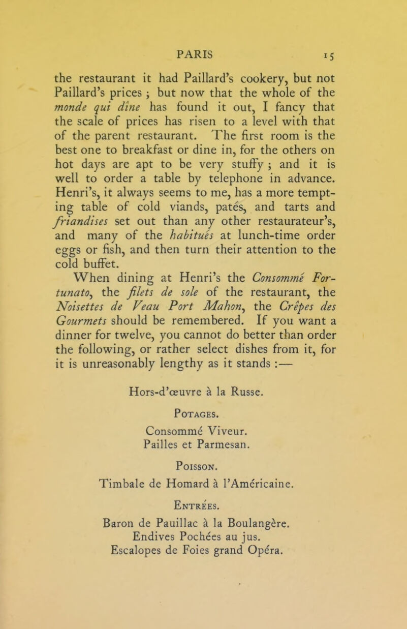 IS the restaurant it had Paillard’s cookery, but not Paillard’s prices ; but now that the whole of the monde qui dine has found it out, I fancy that the scale of prices has risen to a level with that of the parent restaurant. The first room is the best one to breakfast or dine in, for the others on hot days are apt to be very stuffy ; and it is well to order a table by telephone in advance. Henri’s, it always seems to me, has a more tempt- ing table of cold viands, pates, and tarts and friandises set out than any other restaurateur’s, and many of the habitues at lunch-time order eggs or fish, and then turn their attention to the cold buffet. When dining at Henri’s the Consomme For- tunato^ the filets de sole of the restaurant, the Noisettes de Feau Port Mahon^ the Crepes des Gourmets should be remembered. If you want a dinner for twelve, you cannot do better than order the following, or rather select dishes from it, for it is unreasonably lengthy as it stands :— Hors-d’oeuvre h. la Russe. POTAGES. Consomme Viveur. Failles et Parmesan. Poisson. Timbale de Homard ^ I’Americaine. Entrees. Baron de Pauillac a la Boulangire. Endives Pochees au jus. Escalopes de Foies grand Opera.