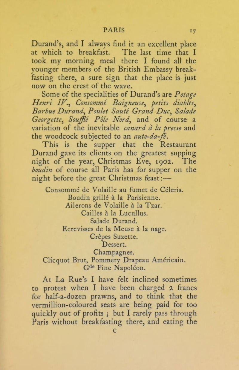 Durand’s, and I always find it an excellent place at which to breakfast. The last time that I took my morning meal there I found all the younger members of the British Embassy break- fasting there, a sure sign that the place is just now on the crest of the wave. Some of the specialities of Durand’s are Potage Henri IF., Consomme Baigneuse, petits diables, Barbue Durand, Poulet Saute Grand Due, Salade Georgette, Souffle Pole Nord, and of course a variation of the inevitable canard a la presse and the woodcock subjected to an auto-da-fe. This is the supper that the Restaurant Durand gave its clients on the greatest supping night of the year, Christmas Eve, 1902. The boudin of course all Paris has for supper on the night before the great Christmas feast:— Consomme de Volaille au fumet de Celeris. Boudin grille ^ la Parisienne. Ailerons de Volaille k la Tzar. Cailles k la Lucullus. Salade Durand. Ecrevisses de la Meuse ^ la nage. Crepes Suzette. Dessert. Champagnes. Clicquot Brut, Pommery Drapeau Americain. G^e pjne Napoldon. At La Rue’s I have felt inclined sometimes to protest when I have been charged 2 francs for half-a-dozen prawns, and to think that the vermillion-coloured seats are being paid for too quickly out of profits ; but I rarely pass through Paris without breakfasting there, and eating the c